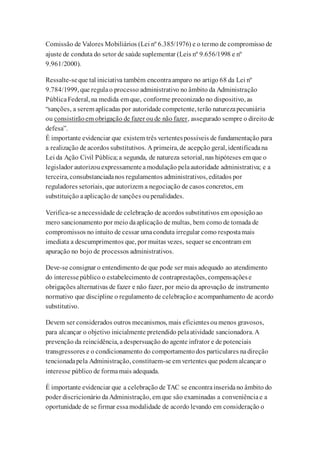 Comissão de Valores Mobiliários (Lei nº 6.385/1976) e o termo de compromisso de
ajuste de conduta do setor de saúde suplementar (Leis nº 9.656/1998 e nº
9.961/2000).
Ressalte-seque tal iniciativa também encontraamparo no artigo 68 da Lei nº
9.784/1999, que regulao processo administrativo no âmbito da Administração
PúblicaFederal, na medida em que, conforme preconizado no dispositivo, as
“sanções, a serem aplicadas por autoridade competente, terão naturezapecuniária
ou consistirãoem obrigação de fazer oude não fazer, assegurado sempre o direito de
defesa”.
É importante evidenciar que existem três vertentespossíveis de fundamentação para
a realização de acordos substitutivos. A primeira, de acepção geral, identificadana
Lei da Ação Civil Pública;a segunda, de natureza setorial, nas hipóteses em que o
legislador autorizouexpressamenteamodulação pelaautoridade administrativa; e a
terceira, consubstanciadanos regulamentos administrativos, editados por
reguladores setoriais, que autorizem a negociação de casos concretos, em
substituição aaplicação de sanções oupenalidades.
Verifica-se anecessidade de celebração de acordos substitutivos em oposiçãoao
mero sancionamento por meio daaplicação de multas, bem como de tomada de
compromissos no intuito de cessar umaconduta irregular como respostamais
imediata a descumprimentos que, por muitas vezes, sequer se encontram em
apuração no bojo de processos administrativos.
Deve-se consignar o entendimento de que pode ser mais adequado ao atendimento
do interessepúblico o estabelecimento de contraprestações, compensaçõese
obrigações alternativas de fazer e não fazer, por meio da aprovação de instrumento
normativo que discipline o regulamento de celebraçãoe acompanhamento de acordo
substitutivo.
Devem ser considerados outros mecanismos, mais eficientesoumenos gravosos,
para alcançar o objetivo inicialmente pretendido pelaatividade sancionadora. A
prevenção da reincidência, adespersuação do agente infrator e de potenciais
transgressores e o condicionamento do comportamentodos particulares nadireção
tencionadapela Administração, constituem-se em vertentes que podem alcançar o
interesse público de formamais adequada.
É importante evidenciar que a celebração de TAC se encontrainseridano âmbito do
poder discricionário daAdministração, em que são examinadas a conveniênciae a
oportunidade de se firmar essamodalidade de acordo levando em consideração o
 