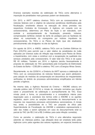 Diversos exemplos recentes da celebração de TACs como alternativa à
imposição de penalidades mais gravosas podem ser destacados.
Em 2013, a ANTT celebrou diversos TACs com as concessionárias de
rodovias federais com o objetivo de solucionar pendências identificadas pela
fiscalização, envolvendo atrasos na execução de obras previstas nos
respectivos Contratos de Concessão. A Agência, em conjunto com as
concessionárias, determinou um Plano de Ação a ser executado, com
controle e acompanhamento da fiscalização, prevendo, inclusive,
compensações tarifárias (redutor da tarifa de pedágio) para as hipóteses de
atraso no cumprimento do cronograma por motivos imputáveis às
concessionárias. Os TACs e os Planos de Ação (que são atualizados
periodicamente) são divulgados no site da Agência.
Em agosto de 2014, a ANEEL celebrou TACs com as Centrais Elétricas do
Pará (CELPA) para permitir que o valor relativo às penalidades de multa
aplicadas por diversos autos de infração seja revertido para Planos de Obras
e Investimentos, com vistas a contribuir com a recuperação da qualidade dos
serviços prestados pela concessionária. O valor total dos TACs é de quase
R$ 40 milhões. Também em 2014, a Agência decidiu favoravelmente à
proposta de celebração de TAC apresentada pela Companhia de Eletricidade
do Estado da Bahia – COELBA e celebrou TAC com a Energisa Minas Gerais.
Recentemente, no dia 22/09/14, a Diretoria da ANTT aprovou a celebração de
TACs com as concessionárias de rodovias federais que assim pleitearem,
para adoção de medidas de compensação em decorrência de irregularidades
verificadas no âmbito de processos administrativos simplificados em trâmite
perante a Agência.
Na mesma data, a Agência Nacional do Cinema – ANCINE colocou em
consulta pública (até 21/10/14) a minuta de instrução normativa que dispõe
sobre o procedimento de celebração e acompanhamento de TAC. Essa
minuta prevê a forma, os procedimentos e a competência interna para
negociação para a assinatura dos termos entre a ANCINE e os agentes
regulados, assim como as sanções decorrentes do descumprimento e os
impactos nos respectivos processos administrativos sancionadores. A minuta
traz, ainda, a possibilidade de o TAC ser proposto de ofício pelo
Superintendente de Fiscalização da ANCINE e estabelece expressamente o
valor das multas a serem aplicadas em caso de descumprimento total ou
parcial do TAC (de R$ 2 mil a R$ 2 milhões para cada infração cometida).
Como se percebe, a celebração de TACs é uma alternativa negociada
aderente ao interesse público, cuja utilização deve ser ampliada tanto pelas
Agências como pelos agentes dos setores regulados, em especial, levando-se
 
