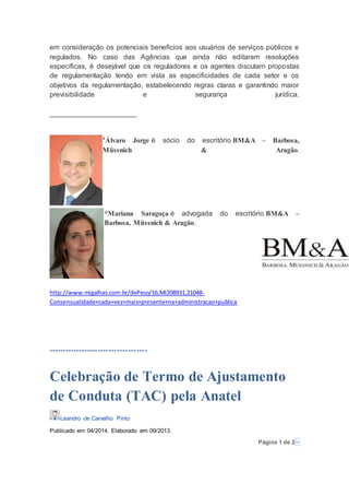 em consideração os potenciais benefícios aos usuários de serviços públicos e
regulados. No caso das Agências que ainda não editaram resoluções
específicas, é desejável que os reguladores e os agentes discutam propostas
de regulamentação tendo em vista as especificidades de cada setor e os
objetivos da regulamentação, estabelecendo regras claras e garantindo maior
previsibilidade e segurança jurídica.
______________________
*Álvaro Jorge é sócio do escritório BM&A – Barbosa,
Müssnich & Aragão.
*Mariana Saragoça é advogada do escritório BM&A –
Barbosa, Müssnich & Aragão.
http://www.migalhas.com.br/dePeso/16,MI208931,21048-
Consensualidade+cada+vez+mais+presente+na+administracao+publica
------------------------------------
Celebração de Termo de Ajustamento
de Conduta (TAC) pela Anatel
Leandro de Carvalho Pinto
Publicado em 04/2014. Elaborado em 09/2013.
Página 1 de 2»
 