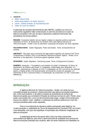 100%gostaram1voto
 ASSUNTOS:
 DIREITO REGULATÓRIO
 PODER REGULAMENTAR DO PODER EXECUTIVO
 ANATEL - AGÊNCIA NACIONAL DE TELECOMUNICAÇÕES
 TERMO DE AJUSTE DE CONDUTA
A aplicação de sanções administrativas pela ANATEL qualifica-se como um
instrumento regulatório hábil à intervenção no domínio econômico no setor de
telecomunicações e tem por escopo a repressão a práticas infracionais das
prestadoras do serviço público.
RESUMO: O presente trabalho tem por objetivo analisar os aspectos jurídicos acerca da
celebração de Termo de Ajustamento de Conduta (TAC) pela Agência Nacional de
Telecomunicações - Anatel, como via alternativa à aplicação de sanções aos entes regulados.
PALAVRAS-CHAVE: Anatel. Regulação. Poder sancionador. Termo de Ajustamento de
Conduta.
ABSTRACT: This paper aims to examine the legal aspects regarding the signing of the Terms
of Adjustment of Conduct (TAC) by the National Telecommunications Agency - Anatel, as an
alternative to the application of sanctions against regulated entities.
KEYWORDS: Anatel. Regulation. Sanctioning power. Terms of Adjustment of Conduct.
SUMÁRIO: Introdução; 1 Competência sancionatória da Anatel; 2 Celebração de Termo de
Ajustamento de Conduta pela Anatel; 2.1 Legalidade e legitimidade para celebração; 2.2
Conceito, características e objetivos do TAC; 2.3 Celebração de TAC como forma de confissão
quanto à matéria de fato e de reconhecimento da ilicitude da conduta em apuração; 2.4
Submissão do TAC à Consulta Pública; 2.5 Declaração de cumprimento do TAC; 3 Conclusão;
Referências.
INTRODUÇÃO
A Agência Nacional de Telecomunicações – Anatel, em razão da sua
competência legal de propiciar o desenvolvimento das telecomunicações brasileiras,
tem, entre seus poderes, o de aplicar sanções às prestadoras de serviços de
telecomunicações que cometerem infrações às diversas normas do setor. Porém, esse
poder sancionador tem, como se demonstrará neste artigo, caráter instrumental para
buscar seu objetivo maior: viabilizar a realização de políticas públicas por meio dos
serviços prestados pelos entes regulados.
Para a concretização do interesse público perseguido pela Agência, em
muitas situações, a celebração de Termo de Ajustamento de Conduta (TAC) se mostra
mais adequada, sem que isso signifique a impunidade dos infratores à legislação de
telecomunicações.
A celebração de termo de ajuste retira o foco da visão meramente
sancionatória da Agência, para visar o aprimoramento da qualidade dos serviços de
telecomunicações prestados aos usuários, além de tentar satisfazer as finalidades do
 