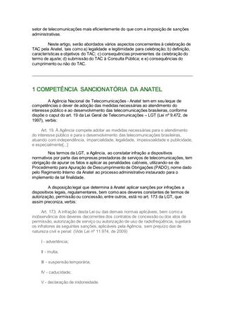 setor de telecomunicações mais eficientemente do que com a imposição de sanções
administrativas.
Neste artigo, serão abordados vários aspectos concernentes à celebração de
TAC pela Anatel, tais como a) legalidade e legitimidade para celebração; b) definição,
características e objetivos do TAC; c) consequências provenientes da celebração do
termo de ajuste; d) submissão do TAC à Consulta Pública; e e) consequências do
cumprimento ou não do TAC.
1 COMPETÊNCIA SANCIONATÓRIA DA ANATEL
A Agência Nacional de Telecomunicações - Anatel tem em seu leque de
competências o dever de adoção das medidas necessárias ao atendimento do
interesse público e ao desenvolvimento das telecomunicações brasileiras, conforme
dispõe o caput do art. 19 da Lei Geral de Telecomunicações – LGT (Lei nº 9.472, de
1997), verbis:
Art. 19. À Agência compete adotar as medidas necessárias para o atendimento
do interesse público e para o desenvolvimento das telecomunicações brasileiras,
atuando com independência, imparcialidade, legalidade, impessoalidade e publicidade,
e especialmente[...]
Nos termos da LGT, a Agência, ao constatar infração a dispositivos
normativos por parte das empresas prestadoras de serviços de telecomunicações, tem
obrigação de apurar os fatos e aplicar as penalidades cabíveis, utilizando-se de
Procedimento para Apuração de Descumprimento de Obrigações (PADO), nome dado
pelo Regimento Interno da Anatel ao processo administrativo instaurado para o
implemento de tal finalidadei
.
A disposição legal que determina à Anatel aplicar sanções por infrações a
dispositivos legais, regulamentares, bem como aos deveres constantes de termos de
autorização, permissão ou concessão, entre outros, está no art. 173 da LGT, que
assim preconiza, verbis:
Art. 173. A infração desta Lei ou das demais normas aplicáveis, bem como a
inobservância dos deveres decorrentes dos contratos de concessão ou dos atos de
permissão, autorização de serviço ou autorização de uso de radiofreqüência, sujeitará
os infratores às seguintes sanções, aplicáveis pela Agência, sem prejuízo das de
natureza civil e penal: (Vide Lei nº 11.974, de 2009)
I - advertência;
II - multa;
III - suspensão temporária;
IV - caducidade;
V - declaração de inidoneidade.
 
