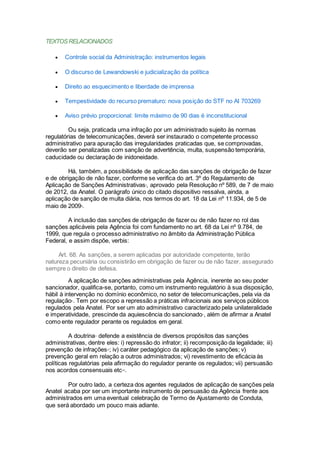 TEXTOSRELACIONADOS
 Controle social da Administração: instrumentos legais
 O discurso de Lewandowski e judicialização da política
 Direito ao esquecimento e liberdade de imprensa
 Tempestividade do recurso prematuro: nova posição do STF no AI 703269
 Aviso prévio proporcional: limite máximo de 90 dias é inconstitucional
Ou seja, praticada uma infração por um administrado sujeito às normas
regulatórias de telecomunicações, deverá ser instaurado o competente processo
administrativo para apuração das irregularidades praticadas que, se comprovadas,
deverão ser penalizadas com sanção de advertência, multa, suspensão temporária,
caducidade ou declaração de inidoneidade.
Há, também, a possibilidade de aplicação das sanções de obrigação de fazer
e de obrigação de não fazer, conforme se verifica do art. 3º do Regulamento de
Aplicação de Sanções Administrativasii
, aprovado pela Resolução nº 589, de 7 de maio
de 2012, da Anatel. O parágrafo único do citado dispositivo ressalva, ainda, a
aplicação de sanção de multa diária, nos termos do art. 18 da Lei nº 11.934, de 5 de
maio de 2009iii
.
A inclusão das sanções de obrigação de fazer ou de não fazer no rol das
sanções aplicáveis pela Agência foi com fundamento no art. 68 da Lei nº 9.784, de
1999, que regula o processo administrativo no âmbito da Administração Pública
Federal, e assim dispõe, verbis:
Art. 68. As sanções, a serem aplicadas por autoridade competente, terão
natureza pecuniária ou consistirão em obrigação de fazer ou de não fazer, assegurado
sempre o direito de defesa.
A aplicação de sanções administrativas pela Agência, inerente ao seu poder
sancionador, qualifica-se, portanto, como um instrumento regulatório à sua disposição,
hábil à intervenção no domínio econômico, no setor de telecomunicações, pela via da
regulaçãoiv
. Tem por escopo a repressão a práticas infracionais aos serviços públicos
regulados pela Anatel. Por ser um ato administrativo caracterizado pela unilateralidade
e imperatividade, prescinde da aquiescência do sancionadov
, além de afirmar a Anatel
como ente regulador perante os regulados em geral.
A doutrinavi
defende a existência de diversos propósitos das sanções
administrativas, dentre eles: i) repressão do infrator; ii) recomposição da legalidade; iii)
prevenção de infraçõesvii
; iv) caráter pedagógico da aplicação de sanções; v)
prevenção geral em relação a outros administrados; vi) revestimento de eficácia às
políticas regulatórias pela afirmação do regulador perante os regulados; vii) persuasão
nos acordos consensuais etcviii
.
Por outro lado, a certeza dos agentes regulados de aplicação de sanções pela
Anatel acaba por ser um importante instrumento de persuasão da Agência frente aos
administrados em uma eventual celebração de Termo de Ajustamento de Conduta,
que será abordado um pouco mais adiante.
 
