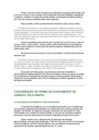 Porém, é de bom alvitre ressaltar que a aplicação de sanções pela Anatel não
é um fim si mesmo, mas um poder instrumental para alcançar finalidades regulatórias
e viabilizar, mediante a certeza da punição estatal, a realização de políticas públicas
por meio dos serviços prestados pelos entes regulados.
Nesse sentido, confira-se entendimento doutrinário sobre o tema, verbis:
A função sancionatória é a prerrogativa atribuída à Agência de aplicar sanções
diante do descumprimento dos preceitos decorrentes da vertente normativa da própria
função regulatória. Vimos ainda que essa função existe para conferir maior eficácia à
atividade regulatória e deve ser exercida em sintonia com as metas estatais e com
vistas ao atingimento da pauta regulatória desenhada para o setor. Trata-se, em suma,
de um poder instrumental.
Dessa constatação parte outra de que a sanção não é um fim em si, mas sim
um dos meios - e não o único - para se evitar o descumprimento de uma obrigação
jurídica e para viabilizar a consecução das políticas públicas estabelecidas para um
determinado setor.ix
Na mesma linha de raciocínio, Carlos Ari Sundfeld e Jacintho Arruda Câmara
lecionam que:
No Direito contemporâneo, com o aumento da complexidade regulatória, cada
vez mais se ampliam os meios postos à disposição dos reguladores para conduzir os
comportamentos dos regulados na direção do interesse público. Castigar é só um
desses meios — aliás, um velho meio. Mas a punição não é um fim em si mesmo: é
simples instrumento da regulação, para obter os fins desejados.x
Essas são, em linhas gerais, as premissas acerca da competência
sancionatória da Agência Nacional de Telecomunicações. Passa-se, agora, ao estudo
da via alternativa à aplicação de sanções, quando o interesse público recomendar a
adoção da consensualidade como meio de satisfação da política regulatória do setor
de telecomunicações.
2 CELEBRAÇÃO DE TERMO DE AJUSTAMENTO DE
CONDUTA PELA ANATEL
2.1 LEGALIDADE ELEGITIMIDADE PARACELEBRAÇÃO
A experiência da Agência, em sua atuação sancionadora, tem mostrado que
nem sempre a aplicação de penalidades é a melhor forma de o interesse público ser
atingido. Na verdade, em algumas situações, ele poderia ser alcançado em maior
profundidade com a adoção de outras medidas, e sem que as empresas infratoras
passassem impunes pelas práticas contrárias à legislação de telecomunicações.
Nesse sentido é que o Regulamento de Aplicação de Sanções
Administrativas, aprovado pela Resolução nº 589, de 7 de maio de 2012, do Conselho
Diretor da Agência, permitiu à Anatel celebrar com os infratores compromisso de
ajustamento de conduta, segundo dispõe seu art. 5º, verbis:
 