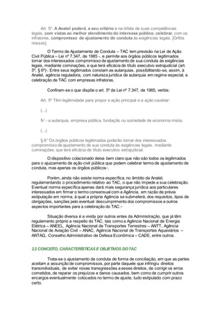 Art. 5º. A Anatel poderá, a seu critério e na órbita de suas competências
legais, com vistas ao melhor atendimento do interesse público, celebrar, com os
infratores, compromisso de ajustamento de conduta às exigências legais. [Grifos
nossos].
O Termo de Ajustamento de Conduta – TAC tem previsão na Lei de Ação
Civil Pública – Lei nº 7.347, de 1985 -, e permite aos órgãos públicos legitimados
tomar dos interessados compromisso de ajustamento de sua conduta às exigências
legais, mediante cominações, e que terá eficácia de título executivo extrajudicial (art.
5º, § 6º)xi
. Entre seus legitimados constam as autarquias, possibilitando-se, assim, à
Anatel, agência reguladora, com natureza jurídica de autarquia em regime especial, a
celebração de TAC com empresas infratoras.
Confiram-se o que dispõe o art. 5º da Lei nº 7.347, de 1985, verbis:
Art. 5º Têm legitimidade para propor a ação principal e a ação cautelar:
(...)
IV - a autarquia, empresa pública, fundação ou sociedade de economia mista;
(...)
§ 6° Os órgãos públicos legitimados poderão tomar dos interessados
compromisso de ajustamento de sua conduta às exigências legais, mediante
cominações, que terá eficácia de título executivo extrajudicial.
O dispositivo colacionado deixa bem claro que não são todos os legitimados
para o ajuizamento de ação civil pública que podem celebrar termo de ajustamento de
conduta, mas apenas os órgãos públicosxii
.
Porém, ainda não existe norma específica, no âmbito da Anatel,
regulamentando o procedimento relativo ao TAC, o que não impede a sua celebração.
Eventual norma específica apenas dará mais segurança jurídica aos particulares
interessados em firmar o termo consensual com a Agência, em razão de prévia
estipulação em norma, à qual a própria Agência se submeterá, dos requisitos, tipos de
obrigações, sanções pelo eventual descumprimento dos compromissos e outros
aspectos importantes para a celebração do TAC.xiii
Situação diversa é a vivida por outros entes da Administração, que já têm
regulamento próprio a respeito do TAC, tais como a Agência Nacional de Energia
Elétrica – ANEEL, Agência Nacional de Transportes Terrestres – ANTT, Agência
Nacional de Aviação Civil – ANAC, Agência Nacional de Transportes Aquaviários –
ANTAQ, Conselho Administrativo de Defesa Econômica – CADE, entre outros.
2.2 CONCEITO, CARACTERÍSTICASE OBJETIVOS DOTAC
Trata-se o ajustamento de conduta de forma de conciliação, em que as partes
aceitam a assunção de compromissos, por parte daquele que infringiu direitos
transindividuais, de evitar novas transgressões a esses direitos, de corrigir os erros
cometidos, de reparar os prejuízos e danos causados, bem como de cumprir outros
encargos eventualmente colocados no termo de ajuste, tudo estipulado com prazo
certo.
 