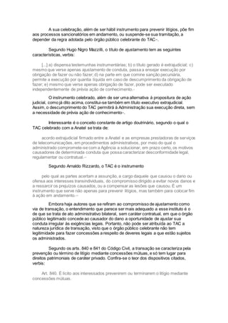 A sua celebração, além de ser hábil instrumento para prevenir litígios, põe fim
aos processos sancionatórios em andamento, ou suspende-se sua tramitação, a
depender da regra adotada pelo órgão público celebrante do TACxiv
.
Segundo Hugo Nigro Mazzilli, o título de ajustamento tem as seguintes
características, verbis:
[...] a) dispensa testemunhas instrumentárias; b) o título gerado é extrajudicial; c)
mesmo que verse apenas ajustamento de conduta, passa a ensejar execução por
obrigação de fazer ou não fazer; d) na parte em que comine sanção pecuniária,
permite a execução por quantia líquida em caso de descumprimento da obrigação de
fazer; e) mesmo que verse apenas obrigação de fazer, pode ser executado
independentemente de prévia ação de conhecimento.xv
O instrumento celebrado, além de ser uma alternativa à propositura de ação
judicial, como já dito acima, constitui-se também em título executivo extrajudicial.
Assim, o descumprimento do TAC permitirá à Administração sua execução direta, sem
a necessidade de prévia ação de conhecimentoxvi
.
Interessante é o conceito constante de artigo doutrinário, segundo o qual o
TAC celebrado com a Anatel se trata de:
acordo extrajudicial firmado entre a Anatel e as empresas prestadoras de serviços
de telecomunicações, em procedimentos administrativos, por meio do qual o
administrado compromete-se com a Agência a solucionar, em prazo certo, os motivos
causadores de determinada conduta que possa caracterizar desconformidade legal,
regulamentar ou contratual.xvii
Segundo Arnaldo Rizzardo, o TAC é o instrumento
pelo qual as partes acertam a assunção, a cargo daquele que causou o dano ou
ofensa aos interesses transindividuais, do compromisso dirigido a evitar novos danos e
a ressarcir os prejuízos causados, ou a compensar as lesões que causou. É um
instrumento que serve não apenas para prevenir litígios, mas também para colocar fim
à ação em andamento.xviii
Embora haja autores que se refiram ao compromisso de ajustamento como
via de transação, o entendimento que parece ser mais adequado a esse instituto é o
de que se trata de ato administrativo bilateral, sem caráter contratual, em que o órgão
público legitimado concede ao causador do dano a oportunidade de ajustar sua
conduta irregular às exigências legais. Portanto, não pode ser atribuída ao TAC a
natureza jurídica de transação, visto que o órgão público celebrante não tem
legitimidade para fazer concessões a respeito de deveres legais a que estão sujeitos
os administrados.
Segundo os arts. 840 e 841 do Código Civil, a transação se caracteriza pela
prevenção ou término de litígio mediante concessões mútuas, e só tem lugar para
direitos patrimoniais de caráter privado. Confira-se o teor dos dispositivos citados,
verbis:
Art. 840. É lícito aos interessados prevenirem ou terminarem o litígio mediante
concessões mútuas.
 