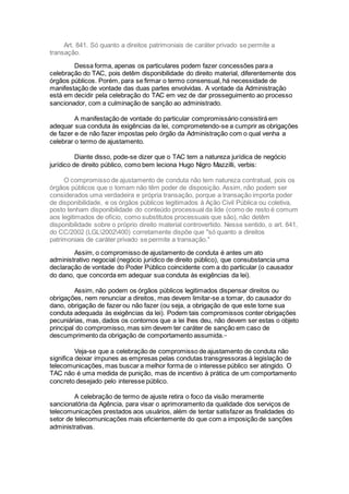 Art. 841. Só quanto a direitos patrimoniais de caráter privado se permite a
transação.
Dessa forma, apenas os particulares podem fazer concessões para a
celebração do TAC, pois detêm disponibilidade do direito material, diferentemente dos
órgãos públicos. Porém, para se firmar o termo consensual, há necessidade de
manifestação de vontade das duas partes envolvidas. A vontade da Administração
está em decidir pela celebração do TAC em vez de dar prosseguimento ao processo
sancionador, com a culminação de sanção ao administrado.
A manifestação de vontade do particular compromissário consistirá em
adequar sua conduta às exigências da lei, comprometendo-se a cumprir as obrigações
de fazer e de não fazer impostas pelo órgão da Administração com o qual venha a
celebrar o termo de ajustamento.
Diante disso, pode-se dizer que o TAC tem a natureza jurídica de negócio
jurídico de direito público, como bem leciona Hugo Nigro Mazzilli, verbis:
O compromisso de ajustamento de conduta não tem natureza contratual, pois os
órgãos públicos que o tomam não têm poder de disposição. Assim, não podem ser
considerados uma verdadeira e própria transação, porque a transação importa poder
de disponibilidade, e os órgãos públicos legitimados à Ação Civil Pública ou coletiva,
posto tenham disponibilidade do conteúdo processual da lide (como de resto é comum
aos legitimados de ofício, como substitutos processuais que são), não detêm
disponibilidade sobre o próprio direito material controvertido. Nesse sentido, o art. 841,
do CC/2002 (LGL2002400) corretamente dispõe que "só quanto a direitos
patrimoniais de caráter privado se permite a transação."
Assim, o compromisso de ajustamento de conduta é antes um ato
administrativo negocial (negócio jurídico de direito público), que consubstancia uma
declaração de vontade do Poder Público coincidente com a do particular (o causador
do dano, que concorda em adequar sua conduta às exigências da lei).
Assim, não podem os órgãos públicos legitimados dispensar direitos ou
obrigações, nem renunciar a direitos, mas devem limitar-se a tomar, do causador do
dano, obrigação de fazer ou não fazer (ou seja, a obrigação de que este torne sua
conduta adequada às exigências da lei). Podem tais compromissos conter obrigações
pecuniárias, mas, dados os contornos que a lei lhes deu, não devem ser estas o objeto
principal do compromisso, mas sim devem ter caráter de sanção em caso de
descumprimento da obrigação de comportamento assumida.xix
Veja-se que a celebração de compromisso de ajustamento de conduta não
significa deixar impunes as empresas pelas condutas transgressoras à legislação de
telecomunicações, mas buscar a melhor forma de o interesse público ser atingido. O
TAC não é uma medida de punição, mas de incentivo à prática de um comportamento
concreto desejado pelo interesse público.
A celebração de termo de ajuste retira o foco da visão meramente
sancionatória da Agência, para visar o aprimoramento da qualidade dos serviços de
telecomunicações prestados aos usuários, além de tentar satisfazer as finalidades do
setor de telecomunicações mais eficientemente do que com a imposição de sanções
administrativas.
 