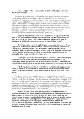 Nesse sentido, confira-se o magistério de Carlos Ari Sundfeld e Jacintho
Arruda Câmara, verbis:
O objetivo da lei é evidente. Trata-se de dotar o órgão público de instrumento
consensual que viabilize a pronta adoção, pelo particular, de comportamentos
desejados. Privilegiou-se o resultado à busca incerta e demorada de sanções na via
judicial. A celebração do termo de ajustamento de conduta também é um modo mais
rápido para assegurar a aplicação efetiva da norma em discussão. Não se trata de
instrumento de punição, mas de indução de comportamentos concretos. O termo
constitui uma ferramenta para transformar em realidade abstratas prescrições legais.
Quando firma o compromisso, o interessado se vincula a um dado plexo de
obrigações, passando o pacto a constituir, por si só, um título executivo,
independentemente de ação judicial de caráter constitutivo.xx
Segundo Ricardo Villas Bôas Cueva, citando Diogo de Figueiredo Moreira
Neto, o TAC não visa tolerar o ilícito, mas “proporcionar o máximo de eficiência na
solução de problemas, aliando, na dosagem necessária para cada hipótese, as
vantagens da flexibilidade negocial com o rigor da coercitividade estatal”xxi
.
O TAC concretiza a sedimentação da consensualidade no âmbito do Direito
Regulatório, conferindo nova funcionalidade à sanção administrativa: a capacidade
persuasiva. A certeza da punição, ou pelo menos a constante ameaça de sua
imposição, pela prática de infrações tem, também, o papel de persuadir o infrator das
normas regulatórias a fazer concessões no momento da negociação acerca das
obrigações a serem postas no termo consensualxxii
.
Porém, para que o TAC tenha efetividade, e o interesse público seja atingido
em escala superior ao que seria em processo administrativo sancionador, as
penalidades para o seu descumprimento também devem ser de rigor necessário que
desestimulem o inadimplemento das obrigações constantes do termo de compromisso.
Não fosse assim, o infrator poderia utilizar o TAC como subterfúgio para se
eximir da aplicação de penalidades no âmbito de um processo sancionador. Nessa
mesma linha de entendimento, são os ensinamentos de Ricardo Villas Bôas Cueva,
verbis:
Tendo em vista o interesse público, o cumprimento do compromisso de
ajustamento de conduta deve ser assegurado por medidas coercitivas. Assim, ressalta
Octavio Orzani, a cláusula penal seria indispensável, ‘não só porque o parágrafo 6º do
art. 5º da Lei de Ação Civil Pública dispõe que o órgão público tomará o compromisso
‘mediante cominações’, mas também porque tal cláusula acessória tem a finalidade
precípua de assegurar o cumprimento da obrigação principal, numa tentativa de
promover uma mais direta proteção aos interesses coletivos lato sensu, considerando
a primazia do oferecimento de uma tutela específica’xxiii
.
A razão do Termo de Ajustamento de Conduta, no âmbito da Anatel, é
incentivar as empresas a cessar voluntariamente a prática de infrações às normas de
telecomunicações, de forma a minimizar os danos causados aos usuários e, ao
mesmo tempo, favorecer a construção de infraestrutura de telecomunicações à altura
de dar suporte ao avanço tecnológico nesse setor. Esse último aspecto pode ser
observado com a imposição de obrigações com esse objetivo a serem de
responsabilidade da empresa celebrante do TAC, sobretudo naquelas localidades que
indiquem a baixa ou não atratividade econômica, onde deverá investir na construção
de infraestrutura de redes.
 