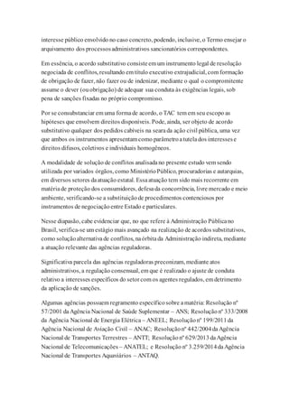 interesse público envolvido no caso concreto, podendo, inclusive, o Termo ensejar o
arquivamento dos processosadministrativos sancionatórios correspondentes.
Em essência, o acordo substitutivo consisteem um instrumento legal de resolução
negociada de conflitos, resultando em título executivo extrajudicial, com formação
de obrigação de fazer, não fazer ou de indenizar, mediante o qual o compromitente
assume o dever (ouobrigação) de adequar sua conduta às exigências legais, sob
pena de sanções fixadas no próprio compromisso.
Por se consubstanciar em uma formade acordo, o TAC tem em seu escopo as
hipóteses que envolvem direitos disponíveis. Pode, ainda, ser objeto de acordo
substitutivo qualquer dos pedidos cabíveis na searada ação civil pública, uma vez
que ambos os instrumentos apresentam como parâmetroatutelados interessese
direitos difusos, coletivos e individuais homogêneos.
A modalidade de solução de conflitos analisadano presente estudo vem sendo
utilizada por variados órgãos, como MinistérioPúblico, procuradorias e autarquias,
em diversos setores daatuação estatal. Essaatuação tem sido mais recorrente em
matériade proteção dos consumidores, defesada concorrência, livre mercado e meio
ambiente, verificando-se a substituiçãode procedimentos contenciosos por
instrumentos de negociaçãoentre Estado e particulares.
Nesse diapasão, cabe evidenciar que, no que refere à Administração Públicano
Brasil, verifica-se um estágio mais avançado na realização de acordos substitutivos,
como soluçãoalternativade conflitos, naórbitada Administração indireta, mediante
a atuação relevante das agências reguladoras.
Significativa parcela das agências reguladoras preconizam, mediante atos
administrativos, a regulação consensual, em que é realizado o ajuste de conduta
relativo a interesses específicos do setorcom os agentes regulados, em detrimento
da aplicação de sanções.
Algumas agências possuem regramento específicosobre amatéria: Resolução nº
57/2001 daAgência Nacional de Saúde Suplementar – ANS; Resoluçãonº 333/2008
da Agência Nacional de Energia Elétrica – ANEEL; Resoluçãonº 199/2011da
Agência Nacional de Aviação Civil – ANAC; Resoluçãonº 442/2004daAgência
Nacional de Transportes Terrestres – ANTT; Resoluçãonº 629/2013daAgência
Nacional de Telecomunicações – ANATEL; e Resolução nº 3.259/2014daAgência
Nacional de Transportes Aquaviários – ANTAQ.
 