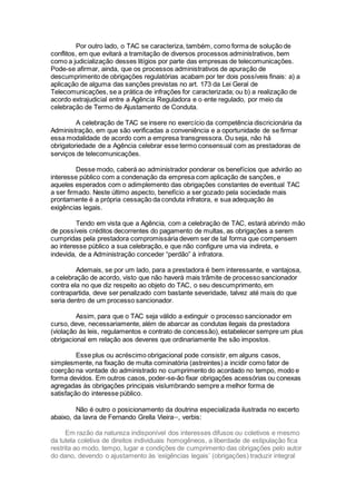 Por outro lado, o TAC se caracteriza, também, como forma de solução de
conflitos, em que evitará a tramitação de diversos processos administrativos, bem
como a judicialização desses litígios por parte das empresas de telecomunicações.
Pode-se afirmar, ainda, que os processos administrativos de apuração de
descumprimento de obrigações regulatórias acabam por ter dois possíveis finais: a) a
aplicação de alguma das sanções previstas no art. 173 da Lei Geral de
Telecomunicações, se a prática de infrações for caracterizada; ou b) a realização de
acordo extrajudicial entre a Agência Reguladora e o ente regulado, por meio da
celebração de Termo de Ajustamento de Conduta.
A celebração de TAC se insere no exercício da competência discricionária da
Administração, em que são verificadas a conveniência e a oportunidade de se firmar
essa modalidade de acordo com a empresa transgressora. Ou seja, não há
obrigatoriedade de a Agência celebrar esse termo consensual com as prestadoras de
serviços de telecomunicações.
Desse modo, caberá ao administrador ponderar os benefícios que advirão ao
interesse público com a condenação da empresa com aplicação de sanções, e
aqueles esperados com o adimplemento das obrigações constantes de eventual TAC
a ser firmado. Neste último aspecto, benefício a ser gozado pela sociedade mais
prontamente é a própria cessação da conduta infratora, e sua adequação às
exigências legais.
Tendo em vista que a Agência, com a celebração de TAC, estará abrindo mão
de possíveis créditos decorrentes do pagamento de multas, as obrigações a serem
cumpridas pela prestadora compromissária devem ser de tal forma que compensem
ao interesse público a sua celebração, e que não configure uma via indireta, e
indevida, de a Administração conceder “perdão” à infratora.
Ademais, se por um lado, para a prestadora é bem interessante, e vantajosa,
a celebração de acordo, visto que não haverá mais trâmite de processo sancionador
contra ela no que diz respeito ao objeto do TAC, o seu descumprimento, em
contrapartida, deve ser penalizado com bastante severidade, talvez até mais do que
seria dentro de um processo sancionador.
Assim, para que o TAC seja válido a extinguir o processo sancionador em
curso, deve, necessariamente, além de abarcar as condutas ilegais da prestadora
(violação às leis, regulamentos e contrato de concessão), estabelecer sempre um plus
obrigacional em relação aos deveres que ordinariamente lhe são impostos.
Esse plus ou acréscimo obrigacional pode consistir, em alguns casos,
simplesmente, na fixação de multa cominatória (astreintes) a incidir como fator de
coerção na vontade do administrado no cumprimento do acordado no tempo, modo e
forma devidos. Em outros casos, poder-se-ão fixar obrigações acessórias ou conexas
agregadas às obrigações principais vislumbrando sempre a melhor forma de
satisfação do interesse público.
Não é outro o posicionamento da doutrina especializada ilustrada no excerto
abaixo, da lavra de Fernando Grella Vieiraxxiv
, verbis:
Em razão da natureza indisponível dos interesses difusos ou coletivos e mesmo
da tutela coletiva de direitos individuais homogêneos, a liberdade de estipulação fica
restrita ao modo, tempo, lugar e condições de cumprimento das obrigações pelo autor
do dano, devendo o ajustamento às ‘exigências legais’ (obrigações) traduzir integral
 