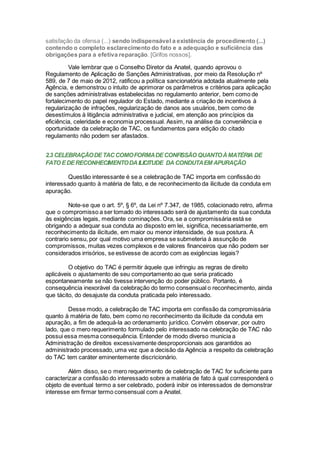 satisfação da ofensa (...) sendo indispensável a existência de procedimento (...)
contendo o completo esclarecimento do fato e a adequação e suficiência das
obrigações para a efetiva reparação. [Grifos nossos].
Vale lembrar que o Conselho Diretor da Anatel, quando aprovou o
Regulamento de Aplicação de Sanções Administrativas, por meio da Resolução nº
589, de 7 de maio de 2012, ratificou a política sancionatória adotada atualmente pela
Agência, e demonstrou o intuito de aprimorar os parâmetros e critérios para aplicação
de sanções administrativas estabelecidas no regulamento anterior, bem como de
fortalecimento do papel regulador do Estado, mediante a criação de incentivos à
regularização de infrações, regularização de danos aos usuários, bem como de
desestímulos à litigância administrativa e judicial, em atenção aos princípios da
eficiência, celeridade e economia processual. Assim, na análise da conveniência e
oportunidade da celebração de TAC, os fundamentos para edição do citado
regulamento não podem ser afastados.
2.3 CELEBRAÇÃODETACCOMOFORMADECONFISSÃO QUANTOÀMATÉRIA DE
FATO EDERECONHECIMENTODAILICITUDE DA CONDUTAEM APURAÇÃO
Questão interessante é se a celebração de TAC importa em confissão do
interessado quanto à matéria de fato, e de reconhecimento da ilicitude da conduta em
apuração.
Note-se que o art. 5º, § 6º, da Lei nº 7.347, de 1985, colacionado retro, afirma
que o compromisso a ser tomado do interessado será de ajustamento da sua conduta
às exigências legais, mediante cominações. Ora, se a compromissária está se
obrigando a adequar sua conduta ao disposto em lei, significa, necessariamente, em
reconhecimento da ilicitude, em maior ou menor intensidade, de sua postura. A
contrario sensu, por qual motivo uma empresa se submeteria à assunção de
compromissos, muitas vezes complexos e de valores financeiros que não podem ser
considerados irrisórios, se estivesse de acordo com as exigências legais?
O objetivo do TAC é permitir àquele que infringiu as regras de direito
aplicáveis o ajustamento de seu comportamento ao que seria praticado
espontaneamente se não tivesse intervenção do poder público. Portanto, é
consequência inexorável da celebração do termo consensual o reconhecimento, ainda
que tácito, do desajuste da conduta praticada pelo interessado.
Desse modo, a celebração de TAC importa em confissão da compromissária
quanto à matéria de fato, bem como no reconhecimento da ilicitude da conduta em
apuração, a fim de adequá-la ao ordenamento jurídico. Convém observar, por outro
lado, que o mero requerimento formulado pelo interessado na celebração de TAC não
possui essa mesma consequência. Entender de modo diverso municia a
Administração de direitos excessivamente desproporcionais aos garantidos ao
administrado processado, uma vez que a decisão da Agência a respeito da celebração
do TAC tem caráter eminentemente discricionário.
Além disso, se o mero requerimento de celebração de TAC for suficiente para
caracterizar a confissão do interessado sobre a matéria de fato à qual corresponderá o
objeto de eventual termo a ser celebrado, poderá inibir os interessados de demonstrar
interesse em firmar termo consensual com a Anatel.
 