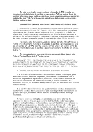 Ou seja, se o simples requerimento de celebração do TAC importar em
reconhecimento da ilicitude da conduta em apuração, a Agência poderia deixar de
celebrar o termo de ajuste e utilizar a confissão como prova nos processos que seriam
substituídos pelo TAC. Portanto, apenas a celebração do termo de compromisso é
hábil ao efeito aventado.
Nesse sentido, confira-se entendimento doutrinário acerca do tema, verbis:
[...] foi edificada a corrente de pensamento que parece ser majoritária no que diz
respeito à natureza jurídica do TAC. Segundo essa linha de estudiosos, o termo de
ajustamento é o reconhecimento, ainda que tácito, por parte do violador ou
ameaçador dos direitos de terceira dimensão, da ilicitude de sua postura e a
promessa de, sob pena de sofrer cominações, adequar seu comportamento à lei,
tal como ocorreria se essa lei jamais tivesse sido agredida. [Grifos nossos].xxv
Na mesma linha de raciocínio, José dos Santos Carvalho Filho afirma que “o
TAC é o reconhecimento implícito da ilegalidade da conduta e promessa de que esta
se adequará à lei”xxvi
. O TAC constitui-se, pois, em “ato jurídico em sentido estrito de
reconhecimento da ilicitude da conduta e de comprometimento do infrator em adequá-
la à leixxvii
”.
Em consonância com esse entendimento, segue acórdão prolatado pelo
Tribunal Regional Federal da 2ª Região, verbis:
APELAÇÃO CÍVEL. DIREITO PROCESSUAL CIVIL E DIREITO AMBIENTAL.
COMPROMISSO DE AJUSTAMENTO DE CONDUTA. REQUISITOS DE VALIDADE.
DESNECESSIDADE DE ANUÊNCIA DE CO-LEGITIMADO PARA A AÇÃO CIVIL
PÚBLICA. ATUAÇÃO DO MINISTÉRIO PÚBLICO FEDERAL. ART. 5°, LEI 7.437/85.
1. Conteúdo, aos requisitos e aos limites do ajustamento de conduta.
2. A ação civil pública constitui “o exercício do direito à jurisdição, pelo
Ministério Público, entidade ou pessoa jurídica em lei determinada, com a
finalidade de preservar o patrimônio público ou social, o meio ambiente, os
direitos do consumidor e o patrimônio cultural, a ordem econômica e a
economia popular, ou de definir a responsabilização por danos que lhes tenham
sido causados”.
3. O objetivo do compromisso de ajustamento de conduta é readequar e
conformar a conduta do degradador ou potencial degradador ao ordenamento
jurídico em vigor, afastando o risco de dano ou recompondo os danos já
causados.
4. Houve expressa limitação à legitimidade para firmar o termo de
ajustamento de conduta, eis que somente é atribuído tal poder aos órgãos
públicos co-legitimados ao ajuizamento da ação civil pública (e não a todos os
legitimados para ajuizamento da ação civil pública). Buscou a lei evitar que
determinadas pessoas jurídicas (notadamente as de direito privado) pudessem
firmar compromisso de ajustamento de conduta com os potenciais ou efetivos
degradadores, ainda que presentes os requisitos exigidos para a propositura da
ação civil pública, como no exemplo das associações. Como se trata de acordo
em sentido estrito, tendo como objeto direitos e bens indisponíveis, é
perfeitamente legítima e constitucional tal limitação.
 