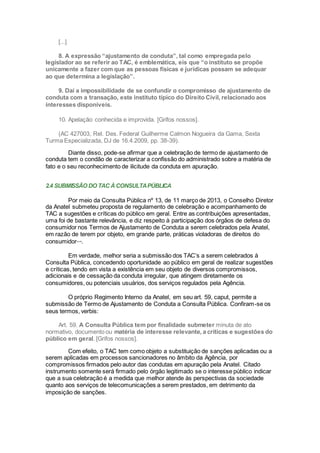 [...]
8. A expressão “ajustamento de conduta”, tal como empregada pelo
legislador ao se referir ao TAC, é emblemática, eis que “o instituto se propõe
unicamente a fazer com que as pessoas físicas e jurídicas possam se adequar
ao que determina a legislação”.
9. Daí a impossibilidade de se confundir o compromisso de ajustamento de
conduta com a transação, este instituto típico do Direito Civil, relacionado aos
interesses disponíveis.
10. Apelação conhecida e improvida. [Grifos nossos].
(AC 427003, Rel. Des. Federal Guilherme Calmon Nogueira da Gama, Sexta
Turma Especializada, DJ de 16.4.2009, pp. 38-39).
Diante disso, pode-se afirmar que a celebração de termo de ajustamento de
conduta tem o condão de caracterizar a confissão do administrado sobre a matéria de
fato e o seu reconhecimento de ilicitude da conduta em apuração.
2.4 SUBMISSÃO DO TAC ÀCONSULTAPÚBLICA
Por meio da Consulta Pública nº 13, de 11 março de 2013, o Conselho Diretor
da Anatel submeteu proposta de regulamento de celebração e acompanhamento de
TAC a sugestões e críticas do público em geral. Entre as contribuições apresentadas,
uma foi de bastante relevância, e diz respeito à participação dos órgãos de defesa do
consumidor nos Termos de Ajustamento de Conduta a serem celebrados pela Anatel,
em razão de terem por objeto, em grande parte, práticas violadoras de direitos do
consumidorxxviii
.
Em verdade, melhor seria a submissão dos TAC’s a serem celebrados à
Consulta Pública, concedendo oportunidade ao público em geral de realizar sugestões
e críticas, tendo em vista a existência em seu objeto de diversos compromissos,
adicionais e de cessação da conduta irregular, que atingem diretamente os
consumidores, ou potenciais usuários, dos serviços regulados pela Agência.
O próprio Regimento Interno da Anatel, em seu art. 59, caput, permite a
submissão de Termo de Ajustamento de Conduta a Consulta Pública. Confiram-se os
seus termos, verbis:
Art. 59. A Consulta Pública tem por finalidade submeter minuta de ato
normativo, documento ou matéria de interesse relevante, a críticas e sugestões do
público em geral. [Grifos nossos].
Com efeito, o TAC tem como objeto a substituição de sanções aplicadas ou a
serem aplicadas em processos sancionadores no âmbito da Agência, por
compromissos firmados pelo autor das condutas em apuração pela Anatel. Citado
instrumento somente será firmado pelo órgão legitimado se o interesse público indicar
que a sua celebração é a medida que melhor atende às perspectivas da sociedade
quanto aos serviços de telecomunicações a serem prestados, em detrimento da
imposição de sanções.
 