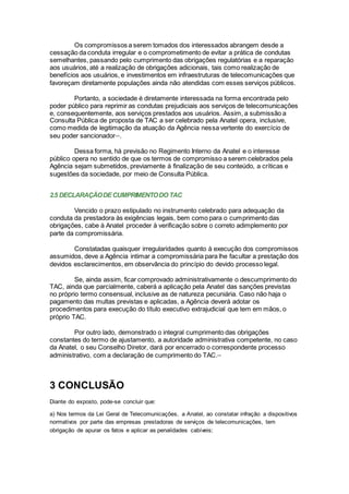 Os compromissos a serem tomados dos interessados abrangem desde a
cessação da conduta irregular e o comprometimento de evitar a prática de condutas
semelhantes, passando pelo cumprimento das obrigações regulatórias e a reparação
aos usuários, até a realização de obrigações adicionais, tais como realização de
benefícios aos usuários, e investimentos em infraestruturas de telecomunicações que
favoreçam diretamente populações ainda não atendidas com esses serviços públicos.
Portanto, a sociedade é diretamente interessada na forma encontrada pelo
poder público para reprimir as condutas prejudiciais aos serviços de telecomunicações
e, consequentemente, aos serviços prestados aos usuários. Assim, a submissão a
Consulta Pública de proposta de TAC a ser celebrado pela Anatel opera, inclusive,
como medida de legitimação da atuação da Agência nessa vertente do exercício de
seu poder sancionadorxxix
.
Dessa forma, há previsão no Regimento Interno da Anatel e o interesse
público opera no sentido de que os termos de compromisso a serem celebrados pela
Agência sejam submetidos, previamente à finalização de seu conteúdo, a críticas e
sugestões da sociedade, por meio de Consulta Pública.
2.5 DECLARAÇÃODECUMPRIMENTODO TAC
Vencido o prazo estipulado no instrumento celebrado para adequação da
conduta da prestadora às exigências legais, bem como para o cumprimento das
obrigações, cabe à Anatel proceder à verificação sobre o correto adimplemento por
parte da compromissária.
Constatadas quaisquer irregularidades quanto à execução dos compromissos
assumidos, deve a Agência intimar a compromissária para lhe facultar a prestação dos
devidos esclarecimentos, em observância do princípio do devido processo legal.
Se, ainda assim, ficar comprovado administrativamente o descumprimento do
TAC, ainda que parcialmente, caberá a aplicação pela Anatel das sanções previstas
no próprio termo consensual, inclusive as de natureza pecuniária. Caso não haja o
pagamento das multas previstas e aplicadas, a Agência deverá adotar os
procedimentos para execução do título executivo extrajudicial que tem em mãos, o
próprio TAC.
Por outro lado, demonstrado o integral cumprimento das obrigações
constantes do termo de ajustamento, a autoridade administrativa competente, no caso
da Anatel, o seu Conselho Diretor, dará por encerrado o correspondente processo
administrativo, com a declaração de cumprimento do TAC.xxx
3 CONCLUSÃO
Diante do exposto, pode-se concluir que:
a) Nos termos da Lei Geral de Telecomunicações, a Anatel, ao constatar infração a dispositivos
normativos por parte das empresas prestadoras de serviços de telecomunicações, tem
obrigação de apurar os fatos e aplicar as penalidades cabíveis;
 