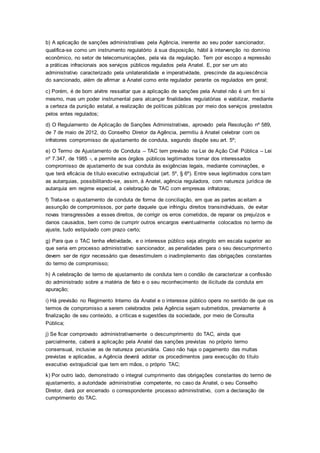b) A aplicação de sanções administrativas pela Agência, inerente ao seu poder sancionador,
qualifica-se como um instrumento regulatório à sua disposição, hábil à intervenção no domínio
econômico, no setor de telecomunicações, pela via da regulação. Tem por escopo a repressão
a práticas infracionais aos serviços públicos regulados pela Anatel. E, por ser um ato
administrativo caracterizado pela unilateralidade e imperatividade, prescinde da aquiescência
do sancionado, além de afirmar a Anatel como ente regulador perante os regulados em geral;
c) Porém, é de bom alvitre ressaltar que a aplicação de sanções pela Anatel não é um fim si
mesmo, mas um poder instrumental para alcançar finalidades regulatórias e viabilizar, mediante
a certeza da punição estatal, a realização de políticas públicas por meio dos serviços prestados
pelos entes regulados;
d) O Regulamento de Aplicação de Sanções Administrativas, aprovado pela Resolução nº 589,
de 7 de maio de 2012, do Conselho Diretor da Agência, permitiu à Anatel celebrar com os
infratores compromisso de ajustamento de conduta, segundo dispõe seu art. 5º;
e) O Termo de Ajustamento de Conduta – TAC tem previsão na Lei de Ação Civil Pública – Lei
nº 7.347, de 1985 -, e permite aos órgãos públicos legitimados tomar dos interessados
compromisso de ajustamento de sua conduta às exigências legais, mediante cominações, e
que terá eficácia de título executivo extrajudicial (art. 5º, § 6º). Entre seus legitimados cons tam
as autarquias, possibilitando-se, assim, à Anatel, agência reguladora, com natureza jurídica de
autarquia em regime especial, a celebração de TAC com empresas infratoras;
f) Trata-se o ajustamento de conduta de forma de conciliação, em que as partes aceitam a
assunção de compromissos, por parte daquele que infringiu direitos transindividuais, de evitar
novas transgressões a esses direitos, de corrigir os erros cometidos, de reparar os prejuízos e
danos causados, bem como de cumprir outros encargos eventualmente colocados no termo de
ajuste, tudo estipulado com prazo certo;
g) Para que o TAC tenha efetividade, e o interesse público seja atingido em escala superior ao
que seria em processo administrativo sancionador, as penalidades para o seu descumprimento
devem ser de rigor necessário que desestimulem o inadimplemento das obrigações constantes
do termo de compromisso;
h) A celebração de termo de ajustamento de conduta tem o condão de caracterizar a confissão
do administrado sobre a matéria de fato e o seu reconhecimento de ilicitude da conduta em
apuração;
i) Há previsão no Regimento Interno da Anatel e o interesse público opera no sentido de que os
termos de compromisso a serem celebrados pela Agência sejam submetidos, previamente à
finalização de seu conteúdo, a críticas e sugestões da sociedade, por meio de Consulta
Pública;
j) Se ficar comprovado administrativamente o descumprimento do TAC, ainda que
parcialmente, caberá a aplicação pela Anatel das sanções previstas no próprio termo
consensual, inclusive as de natureza pecuniária. Caso não haja o pagamento das multas
previstas e aplicadas, a Agência deverá adotar os procedimentos para execução do título
executivo extrajudicial que tem em mãos, o próprio TAC;
k) Por outro lado, demonstrado o integral cumprimento das obrigações constantes do termo de
ajustamento, a autoridade administrativa competente, no caso da Anatel, o seu Conselho
Diretor, dará por encerrado o correspondente processo administrativo, com a declaração de
cumprimento do TAC.
 