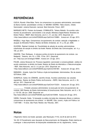 REFERÊNCIAS
CUEVA, Ricardo Villas Bôas. Termo de compromisso no processo administrativo sancionador
do Banco Central: possibilidade e limites. In: MEDINA OSÓRIO, Fábio (Coord.). Direito
Sancionador: sistema financeiro nacional. Belo Horizonte: Fórum, 2007.
MARQUES NETO, Floriano de Azevedo; CYMBALISTA, Tatiana Matiello. Os acordos subs-
titutivos do procedimento sancionatório e da sanção. Biblioteca Digital Revista Brasileira de
Direito Público - RBDP, Belo Horizonte, ano 8, n. 31, out./dez. 2010. Disponível em:
<http://www.bidforum.com.br/bid/PDI0006.aspx?pdiCntd=70888>. Acesso em: 20 ago. 2013.
MAZZILLI, Hugo Nigro. Compromisso de ajustamento de conduta: evolução e fragilidades e
atuação do Ministério Público. Revista de Direito Ambiental, vol. 41, p. 93, jan. 2006.
OLIVEIRA, Raphael Andrade de. Possibilidade de adoção de acordos administrativos
substitutivos de sanção no âmbito da Anatel. Revista de Direito das Comunicações, vol. 4, p.
105, jul. 2011.
ONOFRE, Thaiz Rodrigues. A natureza jurídica do termo de ajustamento de conduta. Jus
Navigandi, Teresina, ano 16, n. 2785, 15 fev. 2011. Disponível
em: <http://jus.com.br/artigos/18488>. Acesso em: 23 ago. 2013.
PALMA, Juliana Bonacorsi de. Processo regulatório sancionador e consensualidade: análise do
acordo substitutivo no âmbito da Anatel. Revista de Direito de Informática e Telecomunicações
- RDIT, Belo Horizonte, ano 5, n. 8, jan./jun. 2010. Disponível em:
<http://www.bidforum.com.br/bid/PDI0006.aspx?pdiCntd=69188>. Acesso em: 20 ago. 2013.
RIZZARDO, Arnaldo. Ação Civil Pública e Ação de Improbidade Administrativa. Rio de Janeiro:
GZ Editora, 2009.
SUNDFELD, Carlos Ari; CÂMARA, Jacintho Arruda. Acordos substitutivos nas sanções
regulatórias. Revista de Direito Público da Economia – RDPE, Belo Horizonte, ano 9, n. 34,
abr./jun. 2011. Disponível em:
<http://www.bidforum.com.br/bid/PDI0006.aspx?pdiCntd=73323>. Acesso em: 20 ago. 2013.
___________. O devido processo administrativo na execução de termo de ajustamento de
conduta. A&C Revista de Direito Administrativo & Constitucional, Belo Horizonte, ano 8, n. 32,
p. 115-120, abr./jun. 2008. Disponível em:
http://www.bidforum.com.br/bid/PDI0006.aspx?pdiCntd+53668. Acesso em 20 ago. 2013.
VIEIRA, Fernando Grella. “A transação na esfera da tutela dos interesses difusos e coletivos:
compromisso de ajustamento de conduta”. In: MILARÉ, Édis. (coord.). Ação civil Pública: Lei
7.347/1985 – 15 anos. São Paulo: Revista dos Tribunais, 2001.
Notas
i Regimento Interno da Anatel, aprovado pela Resolução nº 612, de 29 de abril de 2013.
“Art. 80. O Procedimento para Apuração de Descumprimento de Obrigações (Pado) destina-se
a averiguar o descumprimento de disposições estabelecidas em lei, regulamento, norma,
 