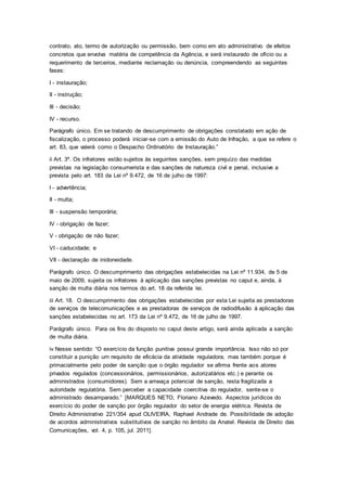 contrato, ato, termo de autorização ou permissão, bem como em ato administrativo de efeitos
concretos que envolva matéria de competência da Agência, e será instaurado de ofício ou a
requerimento de terceiros, mediante reclamação ou denúncia, compreendendo as seguintes
fases:
I - instauração;
II - instrução;
III - decisão;
IV - recurso.
Parágrafo único. Em se tratando de descumprimento de obrigações constatado em ação de
fiscalização, o processo poderá iniciar-se com a emissão do Auto de Infração, a que se refere o
art. 83, que valerá como o Despacho Ordinatório de Instauração.”
ii Art. 3º. Os infratores estão sujeitos às seguintes sanções, sem prejuízo das medidas
previstas na legislação consumerista e das sanções de natureza civil e penal, inclusive a
prevista pelo art. 183 da Lei nº 9.472, de 16 de julho de 1997:
I - advertência;
II - multa;
III - suspensão temporária;
IV - obrigação de fazer;
V - obrigação de não fazer;
VI - caducidade; e
VII - declaração de inidoneidade.
Parágrafo único. O descumprimento das obrigações estabelecidas na Lei nº 11.934, de 5 de
maio de 2009, sujeita os infratores à aplicação das sanções previstas no caput e, ainda, à
sanção de multa diária nos termos do art. 18 da referida lei.
iii Art. 18. O descumprimento das obrigações estabelecidas por esta Lei sujeita as prestadoras
de serviços de telecomunicações e as prestadoras de serviços de radiodifusão à aplicação das
sanções estabelecidas no art. 173 da Lei nº 9.472, de 16 de julho de 1997.
Parágrafo único. Para os fins do disposto no caput deste artigo, será ainda aplicada a sanção
de multa diária.
iv Nesse sentido: “O exercício da função punitiva possui grande importância. Isso não só por
constituir a punição um requisito de eficácia da atividade reguladora, mas também porque é
primacialmente pelo poder de sanção que o órgão regulador se afirma frente aos atores
privados regulados (concessionários, permissionários, autorizatários etc.) e perante os
administrados (consumidores). Sem a ameaça potencial de sanção, resta fragilizada a
autoridade regulatória. Sem perceber a capacidade coercitiva do regulador, sente-se o
administrado desamparado.” [MARQUES NETO, Floriano Azevedo. Aspectos jurídicos do
exercício do poder de sanção por órgão regulador do setor de energia elétrica. Revista de
Direito Administrativo 221/354 apud OLIVEIRA, Raphael Andrade de. Possibilidade de adoção
de acordos administrativos substitutivos de sanção no âmbito da Anatel. Revista de Direito das
Comunicações, vol. 4, p. 105, jul. 2011].
 