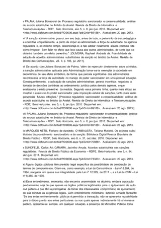 v PALMA, Juliana Bonacorsi de. Processo regulatório sancionador e consensualidade: análise
do acordo substitutivo no âmbito da Anatel. Revista de Direito de Informática e
Telecomunicações - RDIT, Belo Horizonte, ano 5, n. 8, jan./jun. 2010. Disponível em:
<http://www.bidforum.com.br/bid/PDI0006.aspx?pdiCntd=69188>. Acesso em: 20 ago. 2013.
vi “A sanção administrativa possui, em seu bojo, antes de tudo, a pretensão de ser pedagógica
e coercitiva conjuntamente, a ponto de impor ao administrado a força da autoridade da agência
reguladora e, ao mesmo tempo, desencorajá-lo a não adotar novamente aquela conduta tida
como irregular. Sem falar no efeito que isso causa aos outros administrados, de sorte que se
obtenha também um efeito preventivo.” [OLIVEIRA, Raphael Andrade de. Possibilidade de
adoção de acordos administrativos substitutivos de sanção no âmbito da Anatel. Revista de
Direito das Comunicações, vol. 4, p. 105, jul. 2011].
vii De acordo com Juliana Bonacorsi de Palma, “além de repercutir diretamente sobre o infrator,
a sanção administrativa aplicada pela Administração tornar-se-ia exemplar à sociedade em
decorrência de seu efeito simbólico, de forma que parcela significativa dos administrados
reconheceria a força da autoridade no manejo do poder sancionador em uma pontual situação.
Consequentemente, a aplicação de sanções administrativas geraria incentivos negativos à
tomada de decisões contrárias ao ordenamento jurídico pelos demais agentes, o que
enalteceria o efeito preventivo da medida. Segundo essa primeira linha, quanto mais eficaz se
mostrar o exercício do poder sancionador pela imposição estatal de sanções, tanto mais serão
prevenidas futuras infrações.” [Processo regulatório sancionador e consensualidade: análise do
acordo substitutivo no âmbito da Anatel. Revista de Direito de Informática e Telecomunicações
- RDIT, Belo Horizonte, ano 5, n. 8, jan./jun. 2010. Disponível em:
<http://www.bidforum.com.br/bid/PDI0006.aspx?pdiCntd=69188>. Acesso em: 20 ago. 2013.]
viii PALMA, Juliana Bonacorsi de. Processo regulatório sancionador e consensualidade: análise
do acordo substitutivo no âmbito da Anatel. Revista de Direito de Informática e
Telecomunicações - RDIT, Belo Horizonte, ano 5, n. 8, jan./jun. 2010. Disponível em:
<http://www.bidforum.com.br/bid/PDI0006.aspx?pdiCntd=69188>. Acesso em: 20 ago. 2013.
ix MARQUES NETO, Floriano de Azevedo; CYMBALISTA, Tatiana Matiello. Os acordos subs-
titutivos do procedimento sancionatório e da sanção. Biblioteca Digital Revista Brasileira de
Direito Público - RBDP, Belo Horizonte, ano 8, n. 31, out./dez. 2010. Disponível em:
<http://www.bidforum.com.br/bid/PDI0006.aspx?pdiCntd=70888>. Acesso em: 20 ago. 2013.
x SUNDFELD, Carlos Ari; CÂMARA, Jacintho Arruda. Acordos substitutivos nas sanções
regulatórias. Revista de Direito Público da Economia – RDPE, Belo Horizonte, ano 9, n. 34,
abr./jun. 2011. Disponível em:
<http://www.bidforum.com.br/bid/PDI0006.aspx?pdiCntd=73323>. Acesso em: 20 ago. 2013.
xi Alguns órgãos públicos têm previsão legal específica da possibilidade de celebração de
termos de compromissos. Citem-se, como exemplo, a Lei da Concorrência - Lei nº 8.884, de
1994, revogada em quase sua integralidade pela Lei nº 12.529, de 2011 -, e a Lei da CVM – Lei
nº 6.385, de 1976.
xii Esse entendimento, entretanto, não encontra unanimidade na doutrina, embora a posição
predominante seja de que apenas os órgãos públicos legitimados para o ajuizamento de ação
civil público é que têm a prerrogativa de tomar dos interessados compromisso de ajustamento
de sua conduta às exigências legais. Com entendimento minoritário, defende Arnaldo Rizzardo:
“Se aos entes eminentemente públicos é permitida a transação, não se apresenta razoabilidade
para o óbice quanto aos entes particulares ou nos quais apenas indiretamente há o interesse
público, operando-se sempre, em qualquer situação, a presença do Ministério Público. Está
 