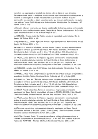 inerente à sua organização a faculdade de decisão sobre o objeto de suas atividades.
Reconhecendo-se a elas a capacidade de disporem de seus interesses em outras situações, e
inclusive na celebração de acordos nas demandas que envolvem matérias de cunho
patrimonial e pessoal, não se fazem presentes razões que impeçam as transações nas ações
civis públicas.” (Ação Civil Pública e Ação de Improbidade Administrativa. Rio de Janeiro: GZ
Editora, 2009, p. 192).
xiii Convém informar, no entanto, que durante a elaboração deste artigo, estava em tramitação
na Agência minuta do Regulamento para a Celebração de Termos de Ajustamento de Conduta,
objeto da Consulta Pública nº 13, de 11 de março de 2013.
xiv RIZZARDO, Arnaldo. Ação Civil Pública e Ação de Improbidade Administrativa. Rio de
Janeiro: GZ Editora, 2009, p. 188.
xv Apud RIZZARDO, Arnado. Ação Civil Pública e Ação de Improbidade Administrativa. Rio de
Janeiro: GZ Editora, 2009, p. 194.
xvi SUNDFELD, Carlos Air. CÂMARA, Jacintho Arruda. O devido processo administrativo na
execução de termo de ajustamento de conduta. A&C Revista de Direito Administrativo &
Constitucional, Belo Horizonte, ano 8, n. 32, p. 115-120, abr./jun. 2008. Disponível em:
http://www.bidforum.com.br/bid/PDI0006.aspx?pdiCntd+53668. Acesso em 20 ago. 2013.
xvii PALMA, Juliana Bonacorsi de. Processo regulatório sancionador e consensualidade:
análise do acordo substitutivo no âmbito da Anatel. Revista de Direito de Informática e
Telecomunicações - RDIT, Belo Horizonte, ano 5, n. 8, jan./jun. 2010. Disponível em:
<http://www.bidforum.com.br/bid/PDI0006.aspx?pdiCntd=69188>. Acesso em: 20 ago. 2013.
xviii RIZZARDO, Arnado. Ação Civil Pública e Ação de Improbidade Administrativa. Rio de
Janeiro: GZ Editora, 2009, p. 188.
xix MAZZILLI, Hugo Nigro. Compromisso de ajustamento de conduta: evolução e fragilidades e
atuação do Ministério Público. Revista de Direito Ambiental, vol. 41, p. 93, jan. 2006.
xx SUNDFELD, Carlos Air. CÂMARA, Jacintho Arruda. O devido processo administrativo na
execução de termo de ajustamento de conduta. A&C Revista de Direito Administrativo &
Constitucional, Belo Horizonte, ano 8, n. 32, p. 115-120, abr./jun. 2008. Disponível em:
http://www.bidforum.com.br/bid/PDI0006.aspx?pdiCntd+53668. Acesso em 20 ago. 2013.
xxi CUEVA, Ricardo Villas Bôas. Termo de compromisso no processo administrativo
sancionador do Banco Central: possibilidade e limites. In: MEDINA OSÓRIO, Fábio (Coord.).
Direito Sancionador: sistema financeiro nacional. Belo Horizonte: Fórum, 2007, p. 282.
xxii PALMA, Juliana Bonacorsi de. Processo regulatório sancionador e consensualidade:
análise do acordo substitutivo no âmbito da Anatel. Revista de Direito de Informática e
Telecomunicações - RDIT, Belo Horizonte, ano 5, n. 8, jan./jun. 2010. Disponível em:
<http://www.bidforum.com.br/bid/PDI0006.aspx?pdiCntd=69188>. Acesso em: 20 ago. 2013.
xxiii Termo de compromisso no processo administrativo sancionador do Banco Central:
possibilidade e limites. In: MEDINA OSÓRIO, Fábio (Coord.). Direito Sancionador: sistema
financeiro nacional. Belo Horizonte: Fórum, 2007, p. 284.
xxiv VIEIRA, Fernando Grella. “A transação na esfera da tutela dos interesses difusos e
coletivos: compromisso de ajustamento de conduta”. In: MILARÉ, Édis. (coord.). Ação civil
Pública: Lei 7.347/1985 – 15 anos. São Paulo: Revista dos Tribunais, 2001, p. 281.
 