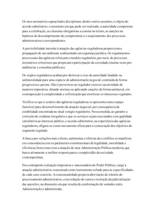 Os atos normativos supracitados disciplinam, dentre outros assuntos, o objetodo
acordo substitutivo, o momento em que pode ser realizado, a autoridade competente
para a celebração, as cláusulas obrigatórias aconstar no termo, as sanções na
hipótese de descumprimento do compromisso e o arquivamento dos processos
administrativos correspondentes.
A previsibilidade inerente à atuação das agências reguladoras proporcionaa
propagação de um ambiente sedimentado em segurançajurídica. Os regulamentos
processuais das agências reforçam o modelo regulatório, por meio de processos
normativos criteriosos que propiciam aparticipação da sociedade (muitas vezes por
audiências e consultas públicas).
Os órgãos reguladoresacabam por deslocar o eixo de autoridade fundado na
unilateralidade para uma espécie de administração negocial, contruídade forma
progressivae perene. Não é proveitoso ao regulador exercer suaatividade de
maneira imperativa, ditando normas ou aplicando sanções de formaunilateral, em
contraposição à complexidade e sofisticaçãoque envolvem os interesses regulados.
Verifica-se que o cenário das agências reguladoras se apresentacomo espaço
favorável para desenvolvimento da atuação negocial, por consequênciada
estabilidade encontradano atual estágio regulatório. Nessamedida, ao garantir a
correção de condutas irregularese que os serviços sejam executados com qualidade
satisfatóriaao interesse público, o acordo substitutivo, na experiênciadas agências
reguladoras, afigura-se como mecanismo eficazpara a consecução dos objetivos do
segmento regulado.
A busca por soluçõesmais céleres, autônomas e efetivas dos conflitosse manifesta
em consonânciacom os parâmetrosconstitucionais de legalidade, moralidade e
eficiência, bem como com a atuação de uma Administração Públicamoderna, que
busca ativamente a melhor respostaparaa complexidão dasociedade
contemporânea.
Em contraponto à atuação imperativa e sancionadorado Poder Público, surge a
atuação administrativa consensual como instrumentovoltado para as especificidades
de cada caso concreto. Aconsensualidade propiciaabreviação do trâmite do
processamentoadministrativo, com redução de custose restrição dajudicialização
das questões, na dimensão em que resultada conformação de vontades entre
Administração e administrado.
 