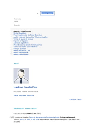  Próxima página ›
Recomendar
Imprimir
Denunciar
 Assuntos relacionados
 Direito Regulatório
 Poder regulamentar do Poder Executivo
 Anatel - Agência Nacional de Telecomunicações
 Termo de ajuste de conduta
 Inquérito civil público
 Agências reguladoras
 Poder Executivo (Direito Constitucional)
 Tutela dos direitos transindividuais
 Serviços públicos
 Direito Processual Civil
 Direito Administrativo
 Direito Constitucional
Autor

Leandro de Carvalho Pinto
Procurador Federal em Brasília/DF.
Textos publicados pelo autor
Fale com o autor
Informações sobre o texto
Como citar este texto (NBR 6023:2002 ABNT)
PINTO, Leandro de Carvalho. Termo de Ajustamento de Conduta pela Anatel. Revista Jus Navigandi,
Teresina, ano 19, n. 3941,16 abr. 2014. Disponível em: <http://jus.com.br/artigos/27735>.Acesso em: 2
abr. 2015.
 