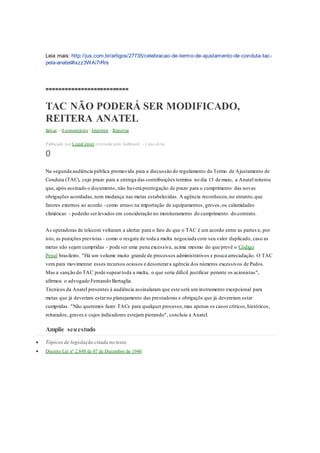 Leia mais: http://jus.com.br/artigos/27735/celebracao-de-termo-de-ajustamento-de-conduta-tac-
pela-anatel#ixzz3WAi7rRrs
==========================
TAC NÃO PODERÁ SER MODIFICADO,
REITERA ANATEL
Salvar • 0 comentários •Imprimir • Reportar
Publicado por LegisCenter (extraído pelo JusBrasil) - 1 ano atrás
0
Na segunda audiência pública promovida para a discussão do regulamento do Termo de Ajustamento de
Conduta (TAC), cujo prazo para a entrega das contribuições termina no dia 13 de maio, a Anatel reiterou
que, após assinado o documento, não haverá prorrogação de prazo para o cumprimento das novas
obrigações acordadas,nem mudança nas metas estabelecidas. A agência reconheceu,no entanto,que
fatores externos ao acordo - como atraso na importação de equipamentos, greves,ou calamidades
climáticas - poderão ser levados em consideração no monitoramento do cumprimento do contrato.
As operadoras de telecom voltaram a alertar para o fato de que o TAC é um acordo entre as partes e, por
isto, as punições previstas - como o resgate de toda a multa negociada com seu valor duplicado, caso as
metas não sejam cumpridas - pode ser uma pena excessiva, acima mesmo do que prevê o Código
Penal brasileiro. "Há um volume muito grande de processos administrativos e pouca arrecadação. O TAC
vem para movimentar esses recursos ociosos e desonerara agência dos números excessivos de Pados.
Mas a sanção do TAC pode supeartoda a multa, o que seria difícil justificar perante os acionistas",
afirmou o advogado Fernando Bertaglia.
Técnicos da Anatel presentes à audiência assinalaram que este será um instrumento excepcional para
metas que já deveriam estarno planejamento das prestadoras e obrigaçõs que já devereiam estar
cumpridas. "Não queremos fazer TACs para qualquer processo,mas apenas os casos críticos,históricos,
reitarados, graves e cujos indicadores estejam piorando", concluiu a Anatel.
Amplie seuestudo
 Tópicos de legislação citada no texto
 Decreto Lei nº 2.848 de 07 de Dezembro de 1940
 