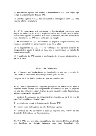 §2º Em nenhuma hipótese será admitido o requerimento de TAC, cujo objeto seja
corrigir o descumprimento de outro TAC.
§3º Durante a vigência do TAC, não será admitida a celebração de outro TAC sobre
o mesmo objeto e abrangência.
Art. 4º O requerimento será apresentado à Superintendência competente para
propor ou aplicar sanções sobre a respectiva matéria, que deverá elaborar análise
técnica sobre o pedido no prazo de 120 (cento e vinte) dias, indicando as condições
para a formalização do TAC ou as razões para sua rejeição.
§1º O requerimento de TAC não suspende ou prejudica a regular tramitação dos
processos administrativos correspondentes a que ele se refere.
§2º O requerimento de TAC e a sua celebração não importam confissão da
Compromissária quanto à matéria de fato, nem o reconhecimento de ilicitude da
conduta em apuração.
§3º A celebração de TAC acarreta o arquivamento dos processos administrativos a
que ele se refere.
Seção II – Da Competência
Art. 5º Compete ao Conselho Diretor da Anatel deliberar acerca da celebração de
TAC, ouvida a Procuradoria Federal Especializada junto à Anatel.
Parágrafo único. Da decisão prevista no caput não caberá recurso.
Art. 6º Caso o Superintendente competente para propor ou aplicar sanções sobre a
respectiva matéria verifique que o requerimento de celebração de TAC se enquadra
em uma das hipóteses a seguir descritas, poderá, mediante decisão fundamentada,
rejeitar o requerimento e arquivá-lo:
I – existência de condenação da Compromissária pela prática de má-fé no bojo de
outro TAC, nos últimos 4 (quatro) anos;
II – seu objeto seja corrigir o descumprimento de outro TAC;
III – mesmo objeto e abrangência de outro TAC ainda vigente;
IV – existência de TAC descumprido a menos de 4 (quatro) anos, contados da data
da emissão do Certificado de Descumprimento.
Art. 7º O TAC, após aprovada a sua celebração pelo Conselho Diretor, será firmado
pelo Presidente da Agência, juntamente com outro Conselheiro, pelo
 
