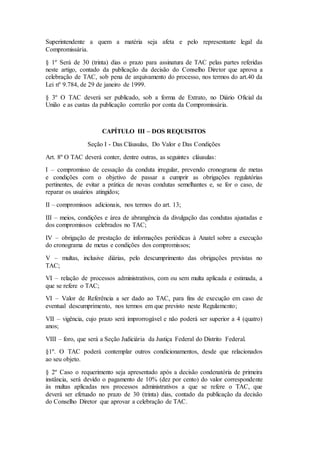 Superintendente a quem a matéria seja afeta e pelo representante legal da
Compromissária.
§ 1º Será de 30 (trinta) dias o prazo para assinatura de TAC pelas partes referidas
neste artigo, contado da publicação da decisão do Conselho Diretor que aprova a
celebração de TAC, sob pena de arquivamento do processo, nos termos do art.40 da
Lei nº 9.784, de 29 de janeiro de 1999.
§ 3º O TAC deverá ser publicado, sob a forma de Extrato, no Diário Oficial da
União e as custas da publicação correrão por conta da Compromissária.
CAPÍTULO III – DOS REQUISITOS
Seção I - Das Cláusulas, Do Valor e Das Condições
Art. 8º O TAC deverá conter, dentre outras, as seguintes cláusulas:
I – compromisso de cessação da conduta irregular, prevendo cronograma de metas
e condições com o objetivo de passar a cumprir as obrigações regulatórias
pertinentes, de evitar a prática de novas condutas semelhantes e, se for o caso, de
reparar os usuários atingidos;
II – compromissos adicionais, nos termos do art. 13;
III – meios, condições e área de abrangência da divulgação das condutas ajustadas e
dos compromissos celebrados no TAC;
IV – obrigação de prestação de informações periódicas à Anatel sobre a execução
do cronograma de metas e condições dos compromissos;
V – multas, inclusive diárias, pelo descumprimento das obrigações previstas no
TAC;
VI – relação de processos administrativos, com ou sem multa aplicada e estimada, a
que se refere o TAC;
VI – Valor de Referência a ser dado ao TAC, para fins de execução em caso de
eventual descumprimento, nos termos em que previsto neste Regulamento;
VII – vigência, cujo prazo será improrrogável e não poderá ser superior a 4 (quatro)
anos;
VIII – foro, que será a Seção Judiciária da Justiça Federal do Distrito Federal.
§1º. O TAC poderá contemplar outros condicionamentos, desde que relacionados
ao seu objeto.
§ 2º Caso o requerimento seja apresentado após a decisão condenatória de primeira
instância, será devido o pagamento de 10% (dez por cento) do valor correspondente
às multas aplicadas nos processos administrativos a que se refere o TAC, que
deverá ser efetuado no prazo de 30 (trinta) dias, contado da publicação da decisão
do Conselho Diretor que aprovar a celebração de TAC.
 