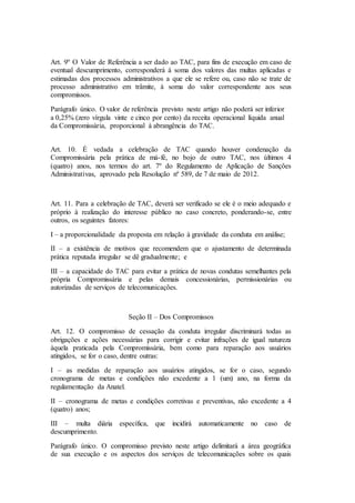 Art. 9º O Valor de Referência a ser dado ao TAC, para fins de execução em caso de
eventual descumprimento, corresponderá à soma dos valores das multas aplicadas e
estimadas dos processos administrativos a que ele se refere ou, caso não se trate de
processo administrativo em trâmite, à soma do valor correspondente aos seus
compromissos.
Parágrafo único. O valor de referência previsto neste artigo não poderá ser inferior
a 0,25% (zero vírgula vinte e cinco por cento) da receita operacional líquida anual
da Compromissária, proporcional à abrangência do TAC.
Art. 10. É vedada a celebração de TAC quando houver condenação da
Compromissária pela prática de má-fé, no bojo de outro TAC, nos últimos 4
(quatro) anos, nos termos do art. 7º do Regulamento de Aplicação de Sanções
Administrativas, aprovado pela Resolução nº 589, de 7 de maio de 2012.
Art. 11. Para a celebração de TAC, deverá ser verificado se ele é o meio adequado e
próprio à realização do interesse público no caso concreto, ponderando-se, entre
outros, os seguintes fatores:
I – a proporcionalidade da proposta em relação à gravidade da conduta em análise;
II – a existência de motivos que recomendem que o ajustamento de determinada
prática reputada irregular se dê gradualmente; e
III – a capacidade do TAC para evitar a prática de novas condutas semelhantes pela
própria Compromissária e pelas demais concessionárias, permissionárias ou
autorizadas de serviços de telecomunicações.
Seção II – Dos Compromissos
Art. 12. O compromisso de cessação da conduta irregular discriminará todas as
obrigações e ações necessárias para corrigir e evitar infrações de igual natureza
àquela praticada pela Compromissária, bem como para reparação aos usuários
atingidos, se for o caso, dentre outras:
I – as medidas de reparação aos usuários atingidos, se for o caso, segundo
cronograma de metas e condições não excedente a 1 (um) ano, na forma da
regulamentação da Anatel.
II – cronograma de metas e condições corretivas e preventivas, não excedente a 4
(quatro) anos;
III – multa diária específica, que incidirá automaticamente no caso de
descumprimento.
Parágrafo único. O compromisso previsto neste artigo delimitará a área geográfica
de sua execução e os aspectos dos serviços de telecomunicações sobre os quais
 