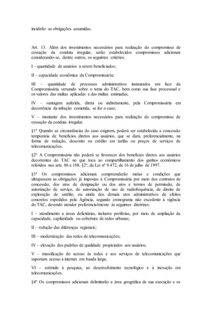 incidirão as obrigações assumidas.
Art. 13. Além dos investimentos necessários para realização do compromisso de
cessação da conduta irregular, serão estabelecidos compromissos adicionais
considerando-se, dentre outros, os seguintes critérios:
I – quantidade de usuários a serem beneficiados;
II – capacidade econômica da Compromissária;
III – quantidade de processos administrativos instaurados em face da
Compromissária versando sobre o tema do TAC, bem como sua fase processual e
os valores das multas aplicadas e das multas estimadas;
IV – vantagem auferida, direta ou indiretamente, pela Compromissária em
decorrência da infração cometida, se for o caso;
V – montante dos investimentos necessários para realização do compromisso de
cessação da conduta irregular.
§1º Quando as circunstâncias do caso exigirem, poderá ser estabelecida a concessão
temporária de benefícios diretos aos usuários, que se dará, preferencialmente, na
forma de redução, desconto ou crédito em tarifas ou preços de serviços de
telecomunicações.
§2º A Compromissária não poderá se favorecer dos benefícios diretos aos usuários
decorrentes do TAC no que toca ao compartilhamento dos ganhos econômicos
referidos nos arts. 86 e 108, §2º, da Lei nº 9.472, de 16 de julho de 1997.
§3º Os compromissos adicionais compreenderão metas e condições que
ultrapassem as obrigações já impostas à Compromissária por meio dos contratos de
concessão, dos atos de designação ou dos atos e termos de permissão, de
autorização de serviço, de autorização de uso de radiofrequência, de direito de
exploração de satélite, ou ainda dos demais atos administrativos de efeitos
concretos expedidos pela Agência, segundo cronograma não excedente à vigência
do TAC, devendo atender preferencialmente às seguintes diretrizes:
I – atendimento a áreas deficitárias, inclusive periferias, por meio de ampliação da
capacidade, capilaridade ou cobertura de redes urbanas;
II – redução das diferenças regionais;
III – modernização das redes de telecomunicações;
IV – elevação dos padrões de qualidade propiciados aos usuários;
V – massificação do acesso às redes e aos serviços de telecomunicações que
suportam acesso à internet em banda larga;
VI – estímulo à pesquisa, ao desenvolvimento tecnológico e à inovação em
telecomunicações.
§4º Os compromissos adicionais delimitarão a área geográfica de sua execução e os
 
