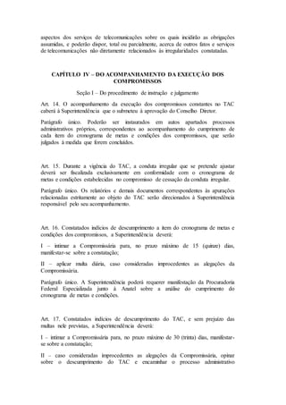 aspectos dos serviços de telecomunicações sobre os quais incidirão as obrigações
assumidas, e poderão dispor, total ou parcialmente, acerca de outros fatos e serviços
de telecomunicações não diretamente relacionados às irregularidades constatadas.
CAPÍTULO IV – DO ACOMPANHAMENTO DA EXECUÇÃO DOS
COMPROMISSOS
Seção I – Do procedimento de instrução e julgamento
Art. 14. O acompanhamento da execução dos compromissos constantes no TAC
caberá à Superintendência que o submeteu à aprovação do Conselho Diretor.
Parágrafo único. Poderão ser instaurados em autos apartados processos
administrativos próprios, correspondentes ao acompanhamento do cumprimento de
cada item do cronograma de metas e condições dos compromissos, que serão
julgados à medida que forem concluídos.
Art. 15. Durante a vigência do TAC, a conduta irregular que se pretende ajustar
deverá ser fiscalizada exclusivamente em conformidade com o cronograma de
metas e condições estabelecidas no compromisso de cessação da conduta irregular.
Parágrafo único. Os relatórios e demais documentos correspondentes às apurações
relacionadas estritamente ao objeto do TAC serão direcionados à Superintendência
responsável pelo seu acompanhamento.
Art. 16. Constatados indícios de descumprimento a item do cronograma de metas e
condições dos compromissos, a Superintendência deverá:
I – intimar a Compromissária para, no prazo máximo de 15 (quinze) dias,
manifestar-se sobre a constatação;
II – aplicar multa diária, caso consideradas improcedentes as alegações da
Compromissária.
Parágrafo único. A Superintendência poderá requerer manifestação da Procuradoria
Federal Especializada junto à Anatel sobre a análise do cumprimento do
cronograma de metas e condições.
Art. 17. Constatados indícios de descumprimento do TAC, e sem prejuízo das
multas nele previstas, a Superintendência deverá:
I – intimar a Compromissária para, no prazo máximo de 30 (trinta) dias, manifestar-
se sobre a constatação;
II – caso consideradas improcedentes as alegações da Compromissária, opinar
sobre o descumprimento do TAC e encaminhar o processo administrativo
 