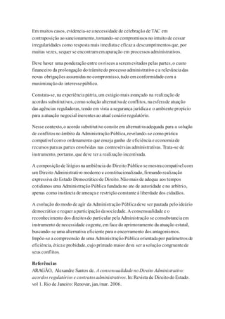 Em muitos casos, evidencia-se anecessidade de celebração de TAC em
contraposição ao sancionamento, tomando-se compromissos no intuito de cessar
irregularidades como respostamais imediatae eficaza descumprimentosque, por
muitas vezes, sequer se encontram em apuração em processos administrativos.
Deve haver uma ponderação entre os riscos aserem evitados pelas partes, o custo
financeiro da prolongação do trâmitedo processo administrativo e a relevânciadas
novas obrigações assumidas no compromisso, tudo em conformidade com a
maximização do interessepúblico.
Constata-se, na experiênciapátria, um estágio mais avançado na realização de
acordos substitutivos, como solução alternativade conflitos, naesferade atuação
das agências reguladoras, tendo em vista a segurança jurídicae o ambiente propício
para a atuação negocial inerentes ao atual cenário regulatório.
Nesse contexto, o acordo substitutivo consiteem alternativaadequada para a solução
de conflitosno âmbito da Administração Pública, revelando-se como prática
compatível com o ordenamento que ensejaganho de eficiênciae economiade
recursos paraas partes envolvidas nas controvérsias administrativas. Trata-se de
instrumento, portanto, que deve ter a realização incentivada.
A composiçãode litígiosnaambiência do Direito Público se mostracompatível com
um Direito Administrativo moderno e constitucionalizado, firmando realização
expressiva do Estado Democráticode Direito. Não mais de adequa aos tempos
cotidianos uma Administração Públicafundada no ato de autoridade e no arbítrio,
apenas como instânciade ameaçae restriçãoconstante à liberdade dos cidadãos.
A evolução do modo de agir da Administração Públicadeve ser pautada pelo ideário
democrático e requer aparticipação dasociedade. A consensualidade e o
reconhecimento dos direitosdo particular pelaAdministração se consubstanciaem
instrumento de necessidade cogente, em face do aprimoramento da atuação estatal,
buscando-se uma alternativa eficiente parao encerramento dos antagonismos.
Impõe-se a compreensão de uma Administração Públicaorientadapor parâmetros de
eficiência, éticae probidade, cujo primado maior deva ser a solução congruentede
seus conflitos.
Referências
ARAGÃO, Alexandre Santos de. A consensualidade no Direito Administrativo:
acordos regulatórios e contratosadministrativos. In: Revista de Direito do Estado.
vol 1. Rio de Janeiro: Renovar, jan./mar. 2006.
 