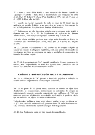 IV – sobre a multa diária incidirá a taxa referencial do Sistema Especial de
Liquidação e Custódia – Selic, desde o inadimplemento das obrigações, na forma
do art. 61, § 3º, da Lei nº 9.430, de 27 de dezembro de 1996, e do art. 37-A da Lei
nº 10.522, de 19 de julho de 2002.
V – quando não houver pagamento da multa no prazo de 30 (trinta) dias da
notificação da decisão definitiva, o seu valor deve ser acrescido dos encargos do
art. 36 do Regulamento de Aplicação de Sanções Administrativas.
§ 3º Relativamente ao valor das multas aplicadas nos termos deste artigo incidirá o
disposto nos arts. 33 a 36 do Regulamento de Aplicação de Sanções
Administrativas, com exceção da disposição constante do § 5º do art. 33.
§ 4º Os valores recebidos previstos neste artigo serão destinados ao Fundo de
Fiscalização das Telecomunicações – Fistel, criado pela Lei nº 5.070, de 7 de julho
de 1996.
Art. 22. Considera-se descumprido o TAC quando não for atingido o objetivo de
adequar as condutas às obrigações regulatórias, ainda que tenham sido realizados os
investimentos previstos no cronograma de metas e condições do compromisso de
cessação da conduta irregular.
Art. 23. O descumprimento do TAC impedirá a celebração de novo ajustamento de
conduta, pela Compromissária, no prazo de 4 (quatro) anos, contados da data da
emissão do Certificado de Descumprimento do TAC.
CAPÍTULO V – DAS DISPOSIÇÕES FINAIS E TRANSITÓRIAS
Art. 24. A celebração de TAC perante a Anatel não prejudica a realização de
acordos entre a Compromissária e outros órgãos ou Poderes.
Art. 25. No prazo de 12 (doze) meses, contados da entrada em vigor deste
Regulamento, as concessionárias, permissionárias ou autorizadas de serviços de
telecomunicações poderão apresentar requerimento para celebração de TAC que
contemple processo administrativo com decisão condenatória já proferida, desde
que não transitado em julgado no âmbito administrativo.
Parágrafo único. Na hipótese deste artigo, não será aplicável a regra prevista no art.
8º, § 2º, bem como não será considerado, para fins do art. 23, o descumprimento de
TAC celebrado anteriormente à entrada em vigor deste Regulamento.
Art. 26. Este Regulamento entra em vigor na data de sua publicação.
 