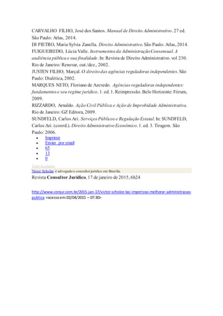 CARVALHO FILHO, José dos Santos. Manual de Direito Administrativo. 27 ed.
São Paulo: Atlas, 2014.
DI PIETRO, Maria Sylvia Zanella. Direito Administrativo. São Paulo: Atlas, 2014.
FUIGUEIREDO, Lúcia Valle. Instrumentosda AdministraçãoConsensual. A
audiência pública e sua finalidade. In: Revista de Direito Administrativo. vol 230.
Rio de Janeiro: Renovar, out./dez., 2002.
JUSTEN FILHO, Marçal. O direitodas agências reguladoras independentes. São
Paulo: Dialética, 2002.
MARQUES NETO, Floriano de Azevedo. Agências reguladoras independentes:
fundamentose seu regime jurídico. 1. ed. 1. Reimpressão. Belo Horizonte: Fórum,
2009.
RIZZARDO, Arnaldo. Ação Civil Pública e Ação de Improbidade Administrativa.
Rio de Janeiro: GZ Editora, 2009.
SUNDFELD, Carlos Ari. ServiçosPúblicos e Regulação Estatal. In: SUNDFELD,
Carlos Ari. (coord.). DireitoAdministrativoEconômico. 1. ed. 3. Tiragem. São
Paulo: 2006.
 Imprimir
 Enviar por email
 65
 13
 0
Topo da página
Victor Scholze é advogado e consultorjurídico em Brasília.
Revista Consultor Jurídico, 17 de janeiro de 2015, 6h24
http://www.conjur.com.br/2015-jan-17/victor-scholze-tac-imperioso-melhorar-administracao-
publica <acessoem:02/04/2015 – 07:30>
 