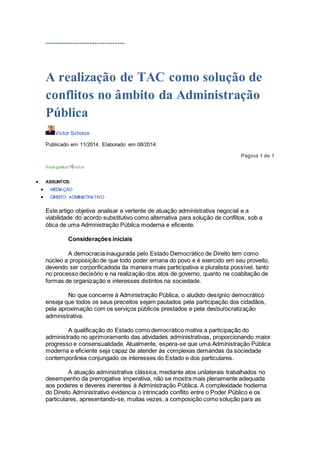 --------------------------------
A realização de TAC como solução de
conflitos no âmbito da Administração
Pública
Victor Scholze
Publicado em 11/2014. Elaborado em 08/2014.
Página 1 de 1
Você gostou?0votos
 ASSUNTOS:
 MEDIAÇÃO
 DIREITO ADMINISTRATIVO
Este artigo objetiva analisar a vertente de atuação administrativa negocial e a
viabilidade do acordo substitutivo como alternativa para solução de conflitos, sob a
ótica de uma Administração Pública moderna e eficiente.
Considerações iniciais
A democracia inaugurada pelo Estado Democrático de Direito tem como
núcleo a proposição de que todo poder emana do povo e é exercido em seu proveito,
devendo ser corporificadoda da maneira mais participativa e pluralista possível, tanto
no processo decisório e na realização dos atos de governo, quanto na coabitação de
formas de organização e interesses distintos na sociedade.
No que concerne à Administração Pública, o aludido desígnio democrático
enseja que todos os seus preceitos sejam pautados pela participação dos cidadãos,
pela aproximação com os serviços públicos prestados e pela desburocratização
administrativa.
A qualificação do Estado como democrático motiva a participação do
administrado no aprimoramento das atividades administrativas, proporcionando maior
progresso e consensualidade. Atualmente, espera-se que uma Administração Pública
moderna e eficiente seja capaz de atender às complexas demandas da sociedade
contemporânea conjungado os interesses do Estado e dos particulares.
A atuação administrativa clássica, mediante atos unilaterais trabalhados no
desempenho da prerrogativa imperativa, não se mostra mais plenamente adequada
aos poderes e deveres inerentes à Administração Pública. A complexidade hodierna
do Direito Administrativo evidencia o intrincado conflito entre o Poder Público e os
particulares, apresentando-se, muitas vezes, a composição como solução para as
 