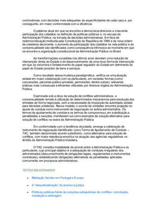 controvérsias, com decisões mais adequadas às especificidades de cada caso e, por
conseguinte, em maior conformidade com a eficiência.
O patamar atual em que se encontra a democracia direciona a crescente
participação dos cidadãos na definição de políticas públicas e, no escopo da
Administração Pública, na tomada de decisões administrativas. Em face da
redemocratização instituída pela Constituição da República de 1988 e da nova ordem
de cidadania decorrente, o aumento da participação dos cidadãos na vida pública e da
consensualidade são identificados como consequência intrínseca ao momento em que
se encontra a organização constitucional da Administração Pública no Brasil.
As transformações sucedidas nos últimos anos denotam uma redução da
intervenção direta do Estado e do desenvolvimento de uma nova forma de intervenção
em que se vislumbra o fortalecimento do papel regulador do Estado em detrimento do
papel do Estado produtor de bens e serviços.
Como resultado dessa mudança paradigmática, verifica-se uma atuação
estatal em maior colaboração com os particulares, em variadas formas (como
concessões, parcerias público-privadas, permissões, dentre outras), relevando
práticas mais consesuais e eficientes utilizadas por diversos órgãos da Administração
Pública.
Examinada sob a ótica da solução de conflitos administrativos, a
consensualidade remete à utilização de determinados mecanismos para resolução dos
embates de forma negociada, sem a necessidade de imposição da autoridade estatal
para decisões unitalerais. Nessa medida, o acordo de vontades encontra projeção no
ajuste de conduta como instrumento de negociação na esfera administrativa. Os
termos de ajustamento de conduta e os termos de compromisso, em substituição a
penalidades e sanções, manifestam-se como exemplos de solução alternativa para
solução de conflitos na seara da Administração Pública.
Em conformidade com a tendência elucidada, emerge a celebração de
instrumento de negociação identificado como Termo de Ajustamento de Conduta –
TAC, também denominado acordo substitutivo, como alternativa para solução de
conflitos, com maior relevância empírica na atuação das agências reguladoras no
âmbito da Administração Pública brasileira.
O TAC constitui modalidade de acordo entre a Administração Pública e os
particulares, cujo principal objetivo é a adequação de condutas irregulares dos
administrados (descumprimento de obrigações legais, regulamentos e instrumentos
contratuais), estabelecendo obrigações alternativas às penalidades aplicadas,
comumente, em processos administrativos.
TEXTOSRELACIONADOS
 Mediação familiar em Portugal e Europa
 A “desjudicialização” do acesso à justiça
 Políticas públicas frente às soluções extrajudiciais de conflitos: conciliação,
mediação e arbitragem
 
