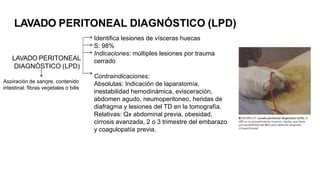 LAVADO PERITONEAL DIAGNÓSTICO (LPD)
LAVADO PERITONEAL
DIAGNÓSTICO (LPD)
Identifica lesiones de vísceras huecas
S: 98%
Indicaciones: múltiples lesiones por trauma
cerrado
Contraindicaciones:
Absolutas: Indicación de laparatomía,
inestabilidad hemodinámica, evisceración,
abdomen agudo, neumoperitoneo, heridas de
diafragma y lesiones del TD en la tomografía.
Relativas: Qx abdominal previa, obesidad,
cirrosis avanzada, 2 o 3 trimestre del embarazo
y coagulopatía previa.
Aspiración de sangre, contenido
intestinal, fibras vegetales o bilis
Si no se aspira sangre libre (> 10 ml) ni contenido intestinal, se hace el lavado con 1000 ml de solucióncristaloide
isotónica tibia (10 ml/kg en niños). Para asegurarse una mezcla adecuada del líquido de lavado conel
contenido peritoneal, hay que comprimir el abdomen y mover al paciente rotándolo o inclinándolo cabezaarriba
y cabeza abajo.
 