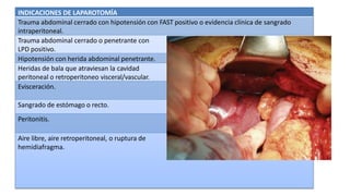 INDICACIONES DE LAPAROTOMÍA
Trauma abdominal cerrado con hipotensión con FAST positivo o evidencia clínica de sangrado
intraperitoneal.
Trauma abdominal cerrado o penetrante con
LPD positivo.
Hipotensión con herida abdominal penetrante.
Heridas de bala que atraviesan la cavidad
peritoneal o retroperitoneo visceral/vascular.
Evisceración.
Sangrado de estómago o recto.
Peritonitis.
Aire libre, aire retroperitoneal, o ruptura de
hemidiafragma.
 