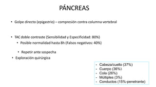 PÁNCREAS
• Golpe directo (epigastrio) – compresión contra columna vertebral
• TAC doble contraste (Sensibilidad y Especificidad: 80%)
• Posible normalidad hasta 8h (Falsos negativos: 40%)
• Repetir ante sospecha
• Exploración quirúrgica
- Cabeza/cuello (37%)
- Cuerpo (36%)
- Cola (26%)
- Múltiples (3%)
- Conductos (15%-penetrante)
 