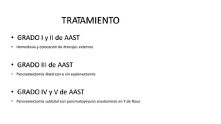 TRATAMIENTO
• GRADO I y II de AAST
• Hemostasia y colocación de drenajes externos
• GRADO III de AAST
• Pancreatectomía distal con o sin esplenectomía
• GRADO IV y V de AAST
• Pancreatectomía subtotal con pancreatoyeyuno anastomosis en Y de Roux
 