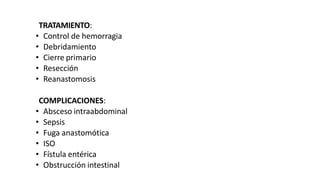 TRATAMIENTO:
• Control de hemorragia
• Debridamiento
• Cierre primario
• Resección
• Reanastomosis
COMPLICACIONES:
• Absceso intraabdominal
• Sepsis
• Fuga anastomótica
• ISO
• Fístula entérica
• Obstrucción intestinal
 
