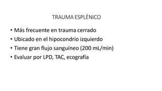 TRAUMA ESPLÉNICO
• Más frecuente en trauma cerrado
• Ubicado en el hipocondrio izquierdo
• Tiene gran flujo sanguíneo (200 mL/min)
• Evaluar por LPD, TAC, ecografía
 