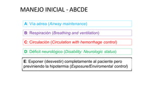 MANEJO INICIAL - ABCDE
A: Vía aérea (Airway maintenance)
B: Respiración (Breathing and ventilation)
C: Circulación (Circulation with hemorrhage control)
D: Déficit neurológico (Disability: Neurologic status)
E: Exponer (desvestir) completamente al paciente pero
previniendo la hipotermia (Exposure/Enviromental control)
 