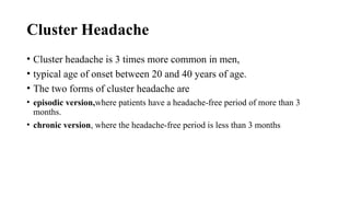 Cluster Headache
• Cluster headache is 3 times more common in men,
• typical age of onset between 20 and 40 years of age.
• The two forms of cluster headache are
• episodic version,where patients have a headache-free period of more than 3
months.
• chronic version, where the headache-free period is less than 3 months
 