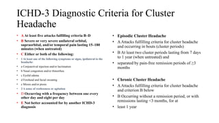 ICHD-3 Diagnostic Criteria for Cluster
Headache
• A At least five attacks fulfilling criteria B–D
• B Severe or very severe unilateral orbital,
supraorbital, and/or temporal pain lasting 15–180
minutes (when untreated)
• C Either or both of the following:
• 1 At least one of the following symptoms or signs, ipsilateral to the
headache:
• a Conjunctival injection and/or lacrimation
• b Nasal congestion and/or rhinorrhea
• c Eyelid edema
• d Forehead and facial sweating
• e Miosis and/or ptosis
• 2 A sense of restlessness or agitation
• D Occurring with a frequency between one every
other day and eight per day
• E Not better accounted for by another ICHD-3
diagnosis
• Episodic Cluster Headache
• AAttacks fulfilling criteria for cluster headache
and occurring in bouts (cluster periods)
• B At least two cluster periods lasting from 7 days
to 1 year (when untreated) and
• separated by pain-free remission periods of ≥3
months
• Chronic Cluster Headache
• AAttacks fulfilling criteria for cluster headache
and criterion B below
• B Occurring without a remission period, or with
remissions lasting <3 months, for at
• least 1 year
 