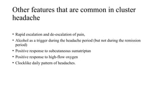 Other features that are common in cluster
headache
• Rapid escalation and de-escalation of pain,
• Alcohol as a trigger during the headache period (but not during the remission
period)
• Positive response to subcutaneous sumatriptan
• Positive response to high-flow oxygen
• Clocklike daily pattern of headaches.
 