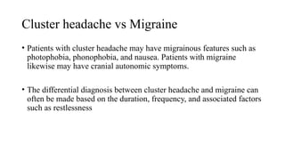 Cluster headache vs Migraine
• Patients with cluster headache may have migrainous features such as
photophobia, phonophobia, and nausea. Patients with migraine
likewise may have cranial autonomic symptoms.
• The differential diagnosis between cluster headache and migraine can
often be made based on the duration, frequency, and associated factors
such as restlessness
 