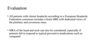 Evaluation
• All patients with cluster headache according to a European Headache
Federation consensus includes a brain MRI with dedicated views of
the pituitary and cavernous sinus
• MRA of the head and neck can also be considered, especially if
patients fail to respond to typical preventive medications such as
verapamil
 