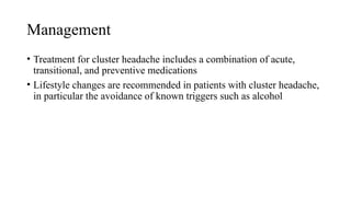 Management
• Treatment for cluster headache includes a combination of acute,
transitional, and preventive medications
• Lifestyle changes are recommended in patients with cluster headache,
in particular the avoidance of known triggers such as alcohol
 