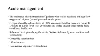 Acute management
• The mainstays of acute treatment of patients with cluster headache are high-flow
oxygen and triptans (sumatriptan and zolmitriptan)
• Oxygen should be administered at 100% via a nonrebreather mask at a rate of 12
L/min to 15 L/min for at least 20 minutes and trialed several times before being
considered ineffective
• Subcutaneous triptans being the most effective, followed by nasal and then oral
formulations
• Octreotide subcutaneous
• Lidocaine nasal
• Noninvasive vagus nerve stimulation
 