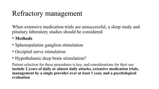 Refractory management
When extensive medication trials are unsuccessful, a sleep study and
pituitary laboratory studies should be considered
• Methods
• Sphenopalatine ganglion stimulation
• Occipital nerve stimulation
• Hypothalamic deep brain stimulation?
Patient selection for these procedures is key, and considerations for their use
include 2 years of daily or almost daily attacks, extensive medication trials,
management by a single provider over at least 1 year, and a psychological
evaluation
 